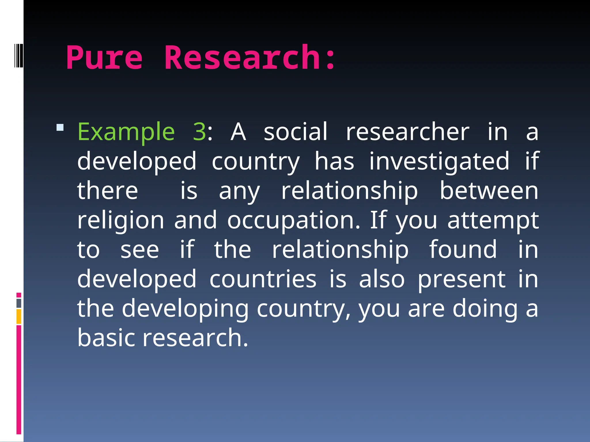 Pure Research:
 Example 3: A social researcher in a
developed country has investigated if
there is any relationship between
religion and occupation. If you attempt
to see if the relationship found in
developed countries is also present in
the developing country, you are doing a
basic research.
 