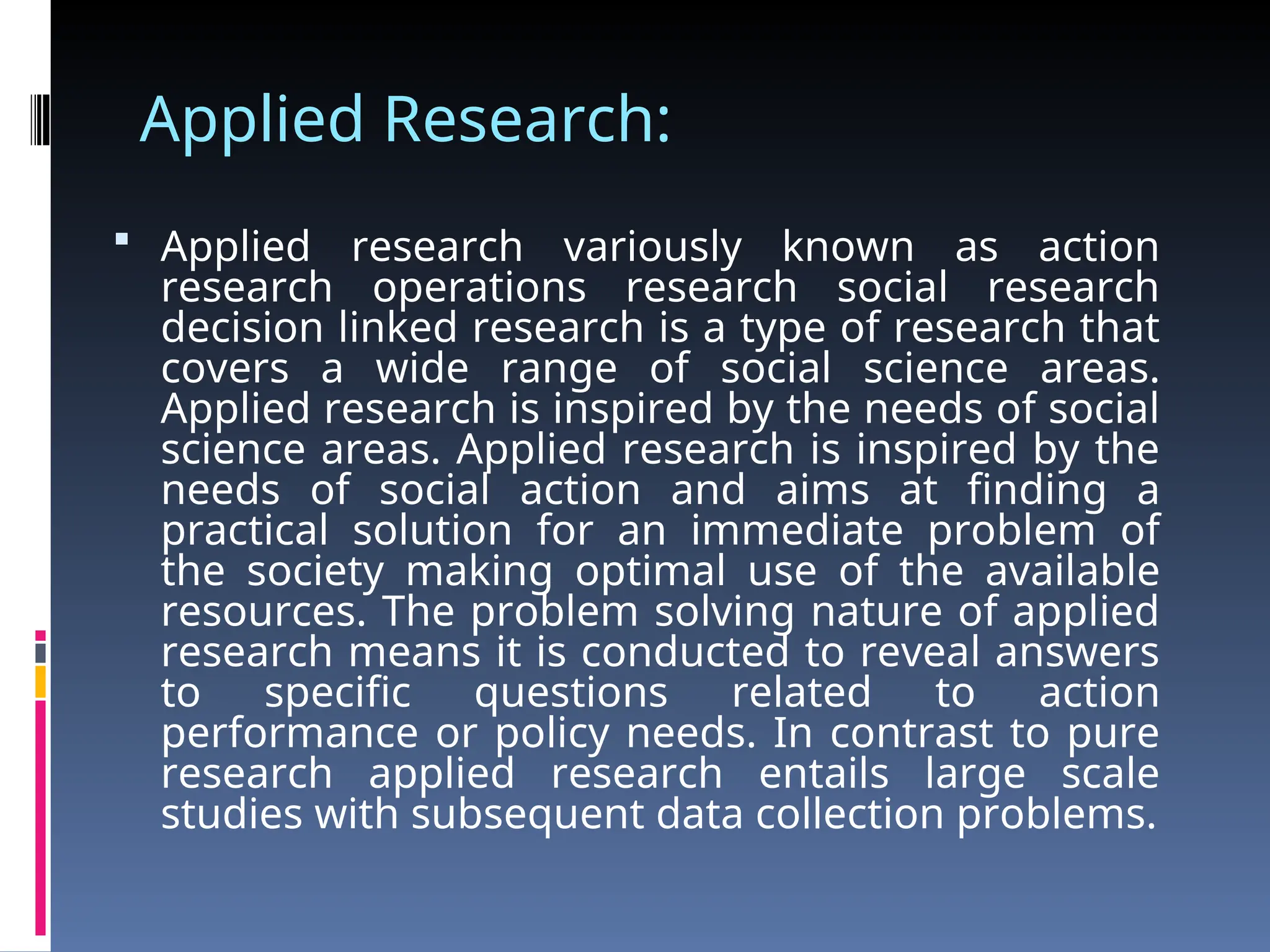Applied Research:
 Applied research variously known as action
research operations research social research
decision linked research is a type of research that
covers a wide range of social science areas.
Applied research is inspired by the needs of social
science areas. Applied research is inspired by the
needs of social action and aims at finding a
practical solution for an immediate problem of
the society making optimal use of the available
resources. The problem solving nature of applied
research means it is conducted to reveal answers
to specific questions related to action
performance or policy needs. In contrast to pure
research applied research entails large scale
studies with subsequent data collection problems.
 