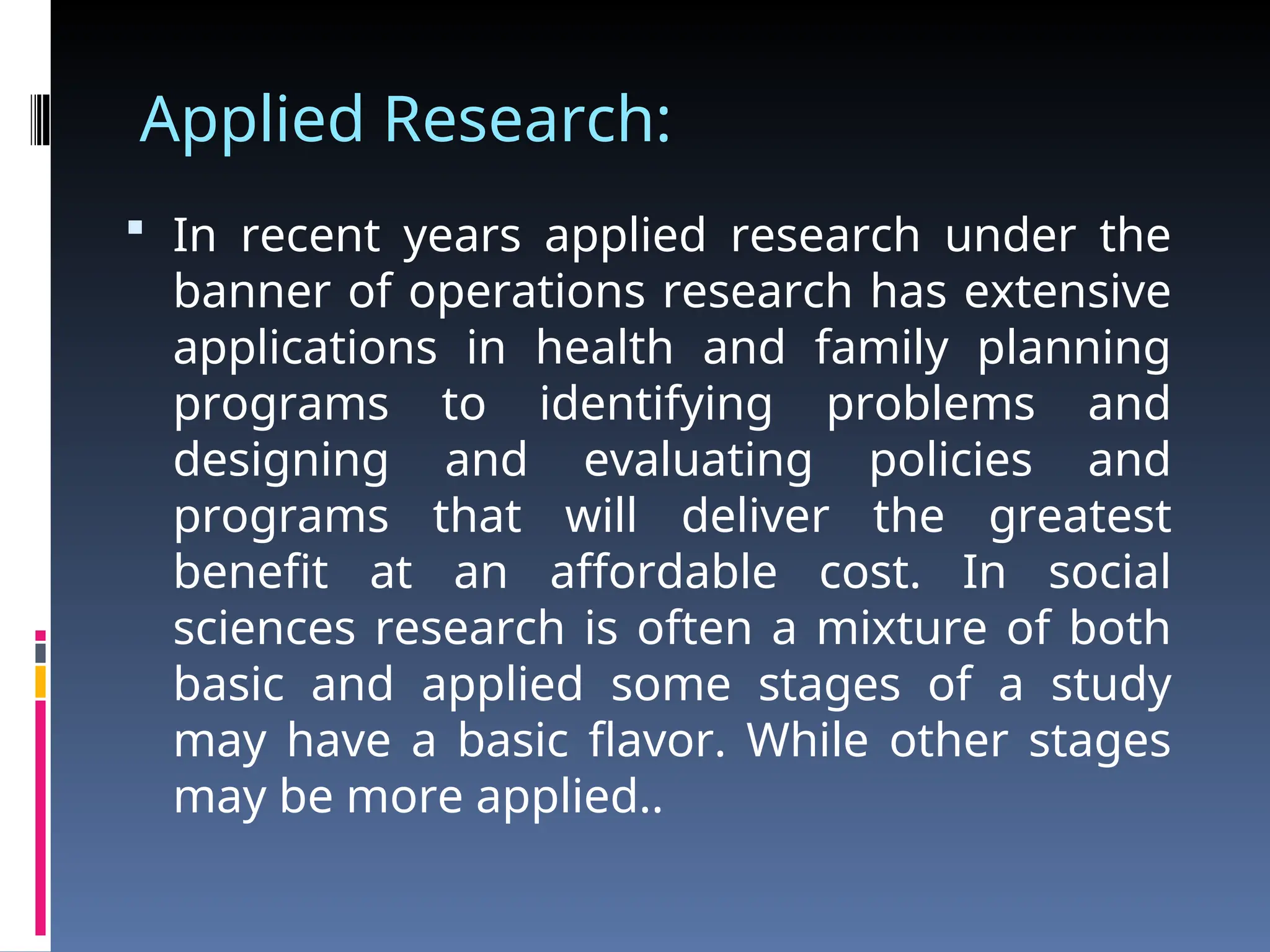 Applied Research:
 In recent years applied research under the
banner of operations research has extensive
applications in health and family planning
programs to identifying problems and
designing and evaluating policies and
programs that will deliver the greatest
benefit at an affordable cost. In social
sciences research is often a mixture of both
basic and applied some stages of a study
may have a basic flavor. While other stages
may be more applied..
 