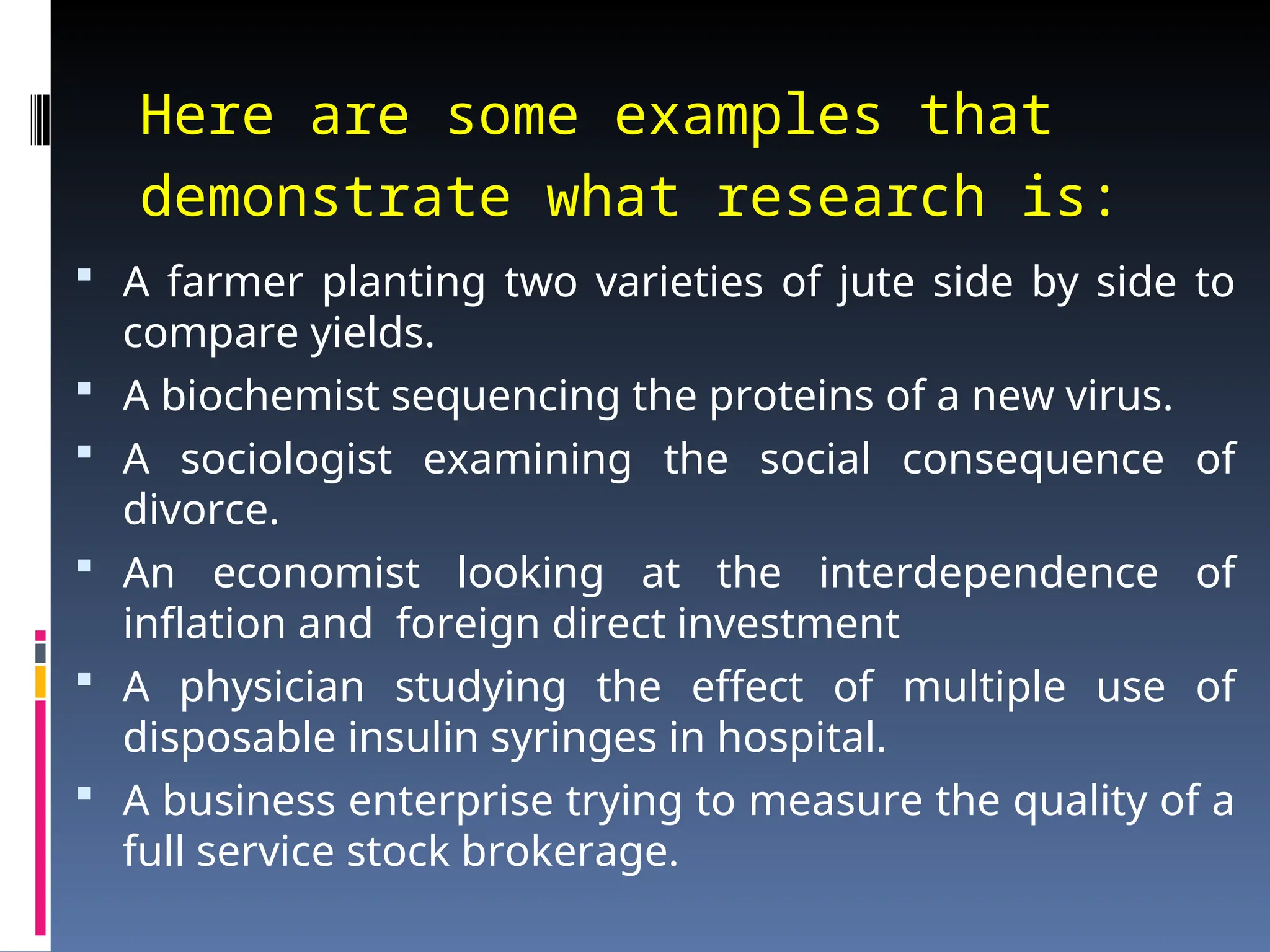 Here are some examples that
demonstrate what research is:
 A farmer planting two varieties of jute side by side to
compare yields.
 A biochemist sequencing the proteins of a new virus.
 A sociologist examining the social consequence of
divorce.
 An economist looking at the interdependence of
inflation and foreign direct investment
 A physician studying the effect of multiple use of
disposable insulin syringes in hospital.
 A business enterprise trying to measure the quality of a
full service stock brokerage.
 