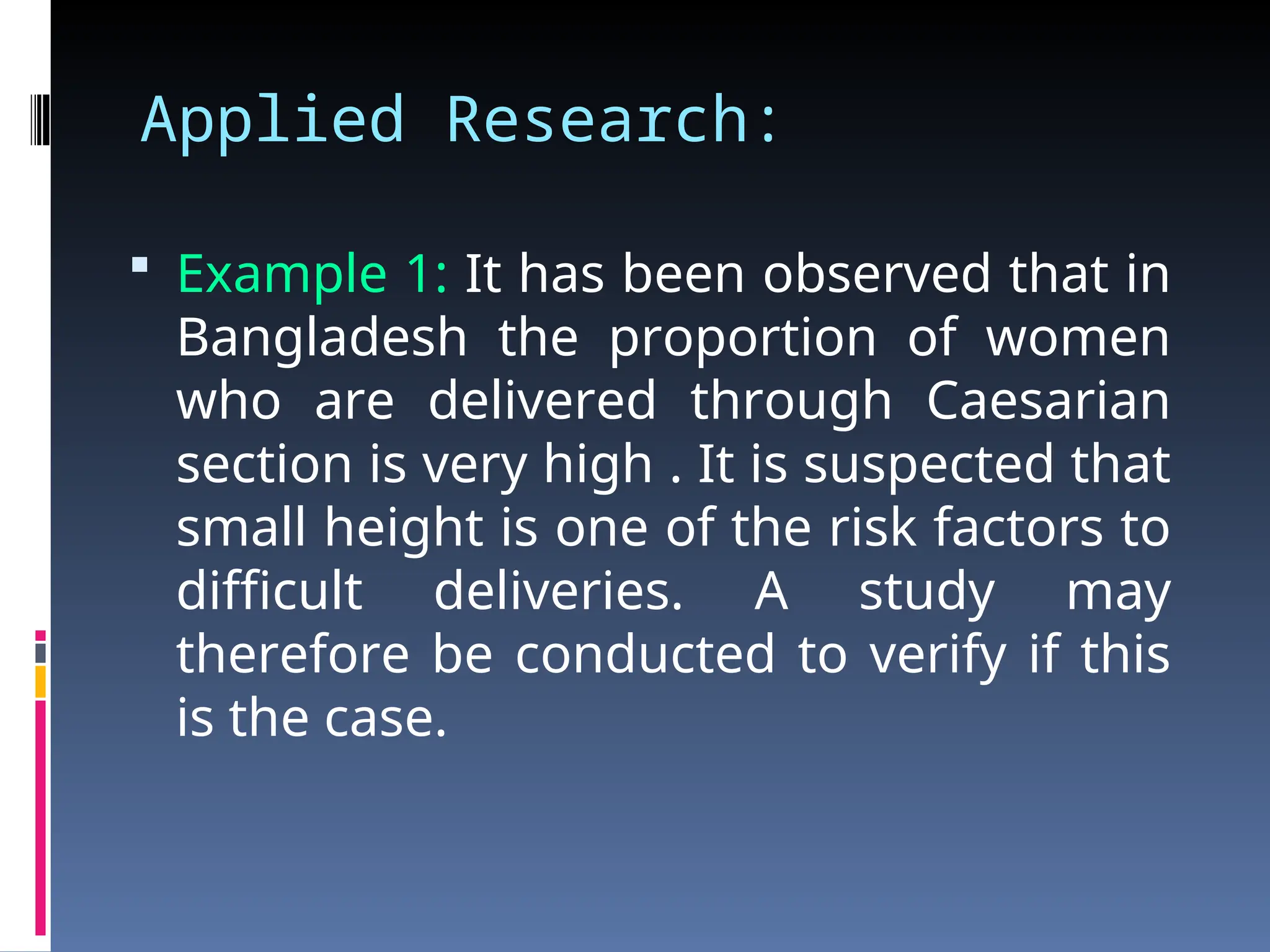 Applied Research:
 Example 1: It has been observed that in
Bangladesh the proportion of women
who are delivered through Caesarian
section is very high . It is suspected that
small height is one of the risk factors to
difficult deliveries. A study may
therefore be conducted to verify if this
is the case.
 