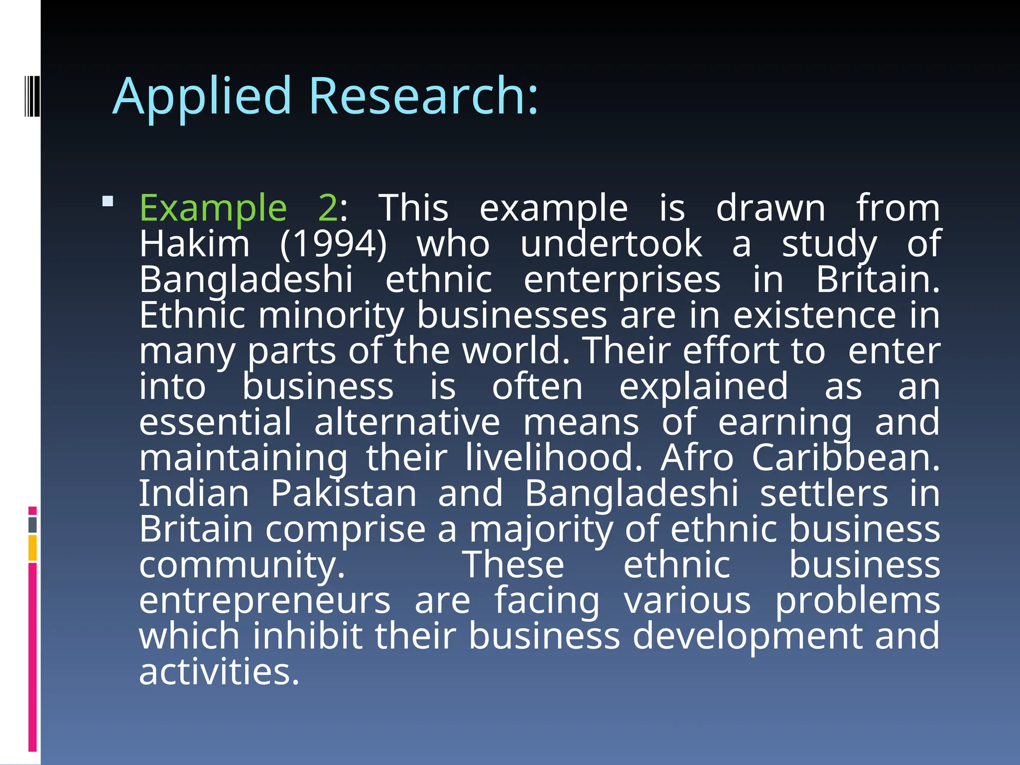 Applied Research:
 Example 2: This example is drawn from
Hakim (1994) who undertook a study of
Bangladeshi ethnic enterprises in Britain.
Ethnic minority businesses are in existence in
many parts of the world. Their effort to enter
into business is often explained as an
essential alternative means of earning and
maintaining their livelihood. Afro Caribbean.
Indian Pakistan and Bangladeshi settlers in
Britain comprise a majority of ethnic business
community. These ethnic business
entrepreneurs are facing various problems
which inhibit their business development and
activities.
 