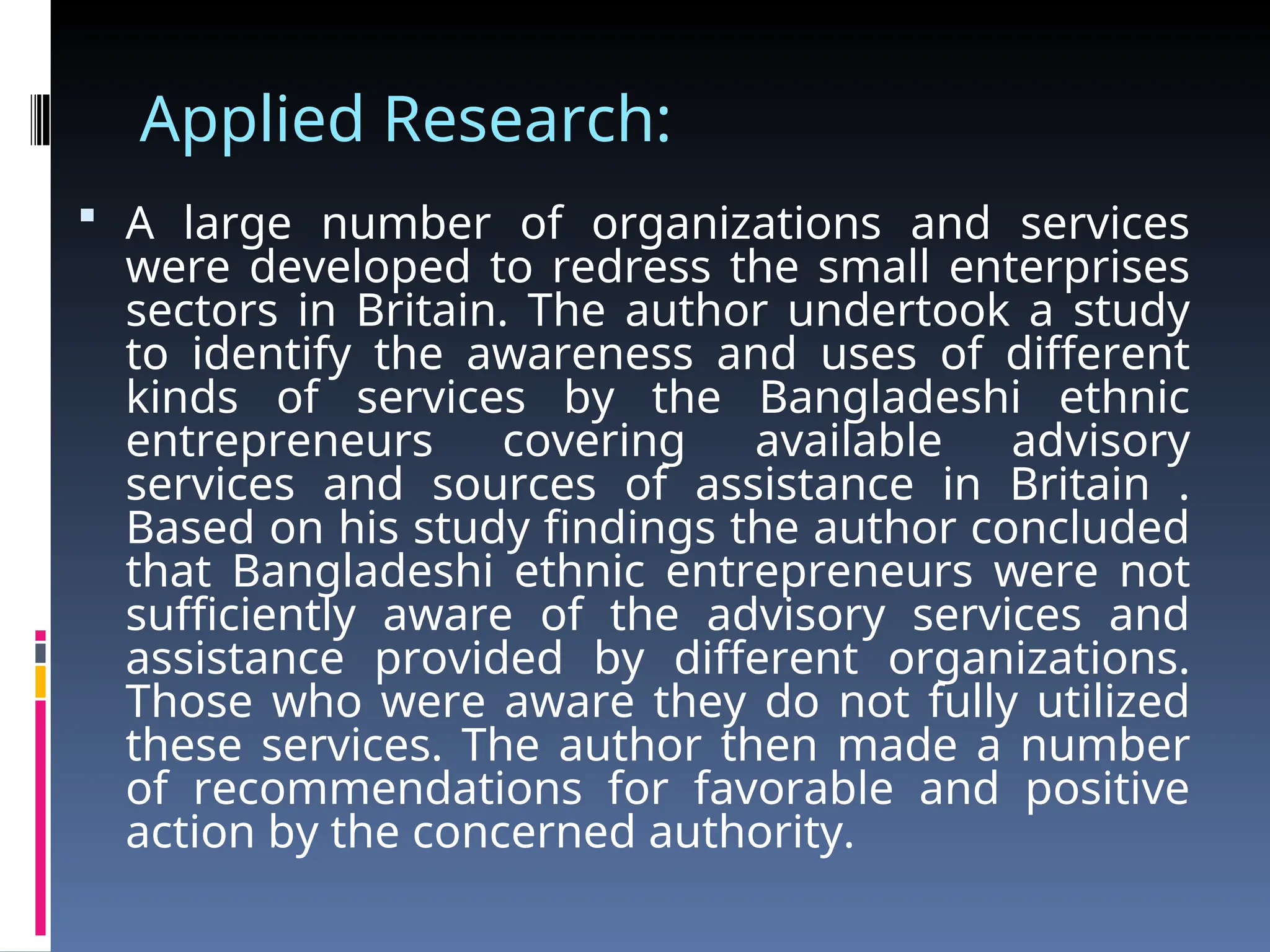Applied Research:
 A large number of organizations and services
were developed to redress the small enterprises
sectors in Britain. The author undertook a study
to identify the awareness and uses of different
kinds of services by the Bangladeshi ethnic
entrepreneurs covering available advisory
services and sources of assistance in Britain .
Based on his study findings the author concluded
that Bangladeshi ethnic entrepreneurs were not
sufficiently aware of the advisory services and
assistance provided by different organizations.
Those who were aware they do not fully utilized
these services. The author then made a number
of recommendations for favorable and positive
action by the concerned authority.
 