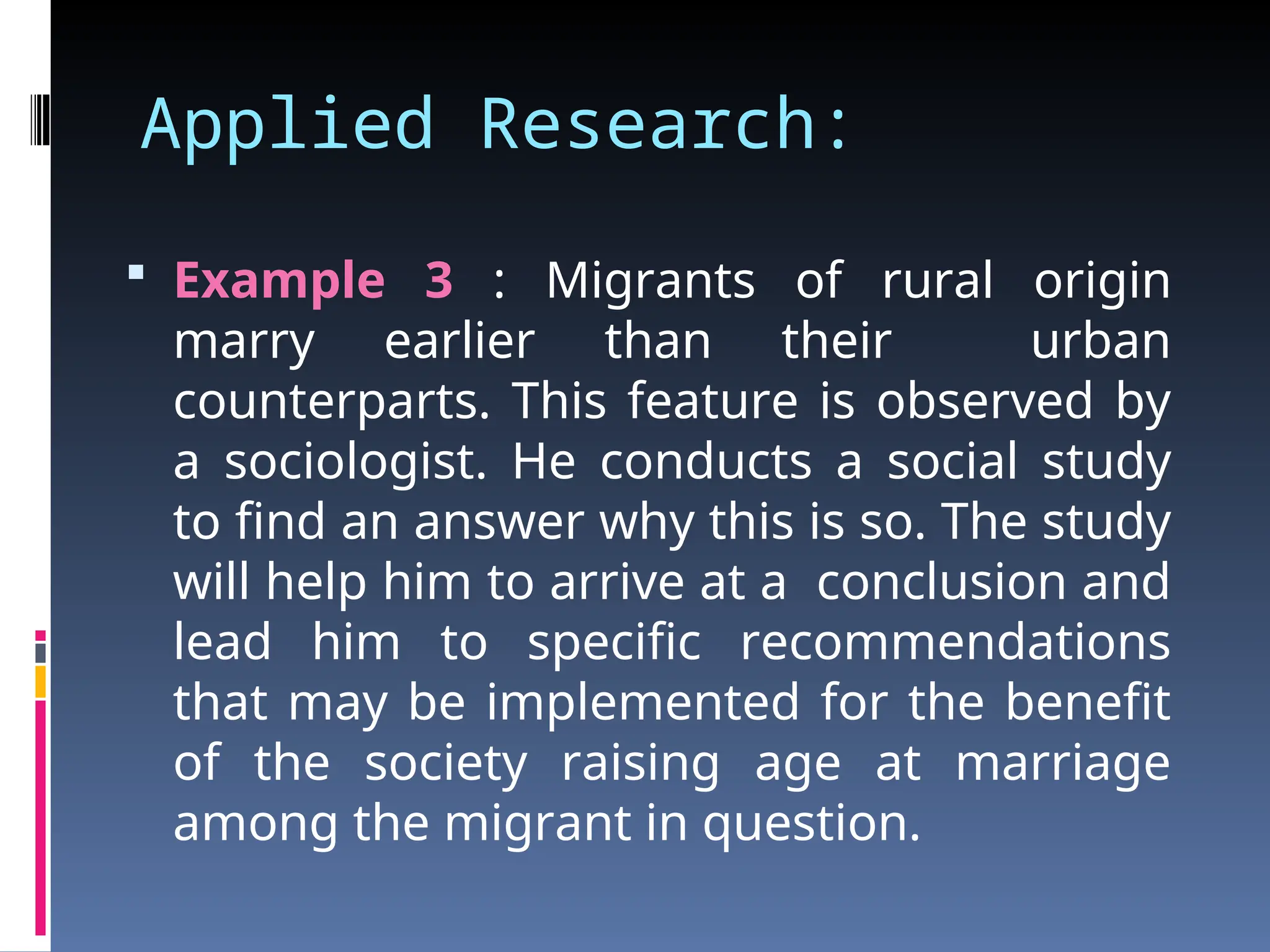 Applied Research:
 Example 3 : Migrants of rural origin
marry earlier than their urban
counterparts. This feature is observed by
a sociologist. He conducts a social study
to find an answer why this is so. The study
will help him to arrive at a conclusion and
lead him to specific recommendations
that may be implemented for the benefit
of the society raising age at marriage
among the migrant in question.
 