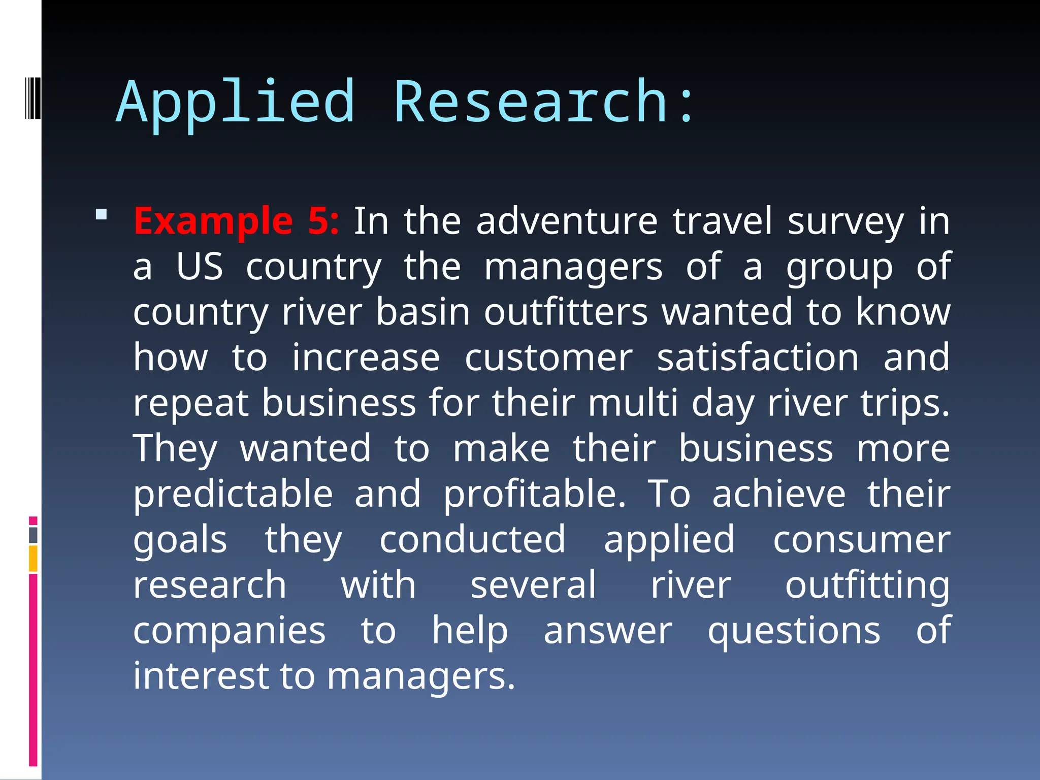 Applied Research:
 Example 5: In the adventure travel survey in
a US country the managers of a group of
country river basin outfitters wanted to know
how to increase customer satisfaction and
repeat business for their multi day river trips.
They wanted to make their business more
predictable and profitable. To achieve their
goals they conducted applied consumer
research with several river outfitting
companies to help answer questions of
interest to managers.
 