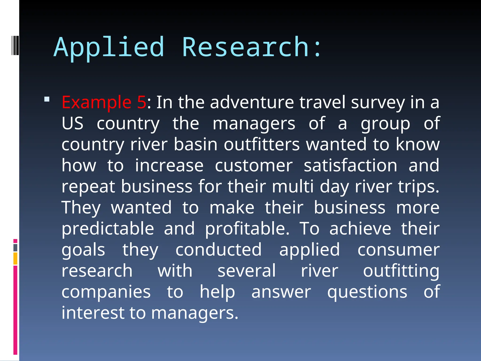 Applied Research:
 Example 5: In the adventure travel survey in a
US country the managers of a group of
country river basin outfitters wanted to know
how to increase customer satisfaction and
repeat business for their multi day river trips.
They wanted to make their business more
predictable and profitable. To achieve their
goals they conducted applied consumer
research with several river outfitting
companies to help answer questions of
interest to managers.
 