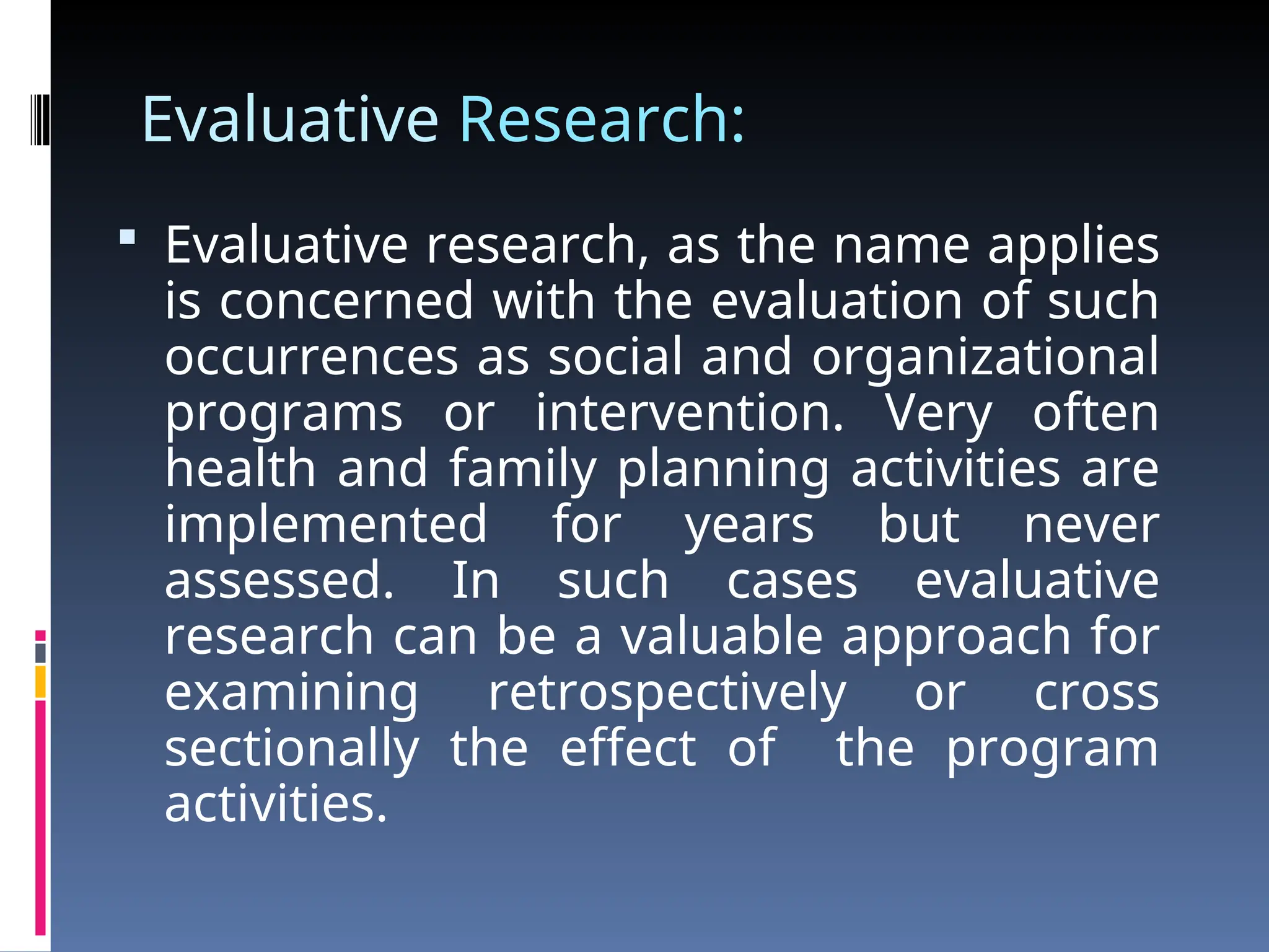Evaluative Research:
 Evaluative research, as the name applies
is concerned with the evaluation of such
occurrences as social and organizational
programs or intervention. Very often
health and family planning activities are
implemented for years but never
assessed. In such cases evaluative
research can be a valuable approach for
examining retrospectively or cross
sectionally the effect of the program
activities.
 