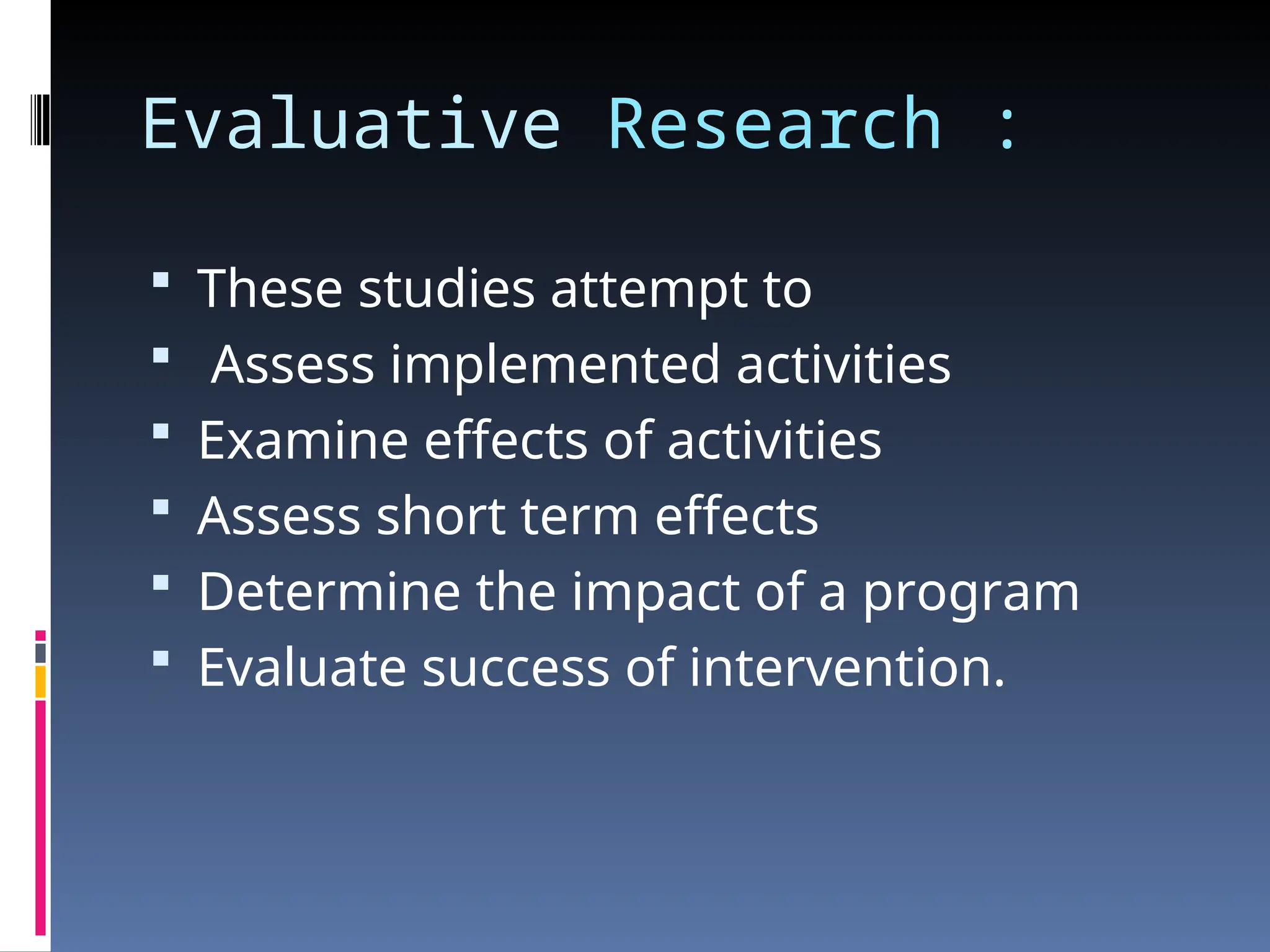 Evaluative Research :
 These studies attempt to
 Assess implemented activities
 Examine effects of activities
 Assess short term effects
 Determine the impact of a program
 Evaluate success of intervention.
 