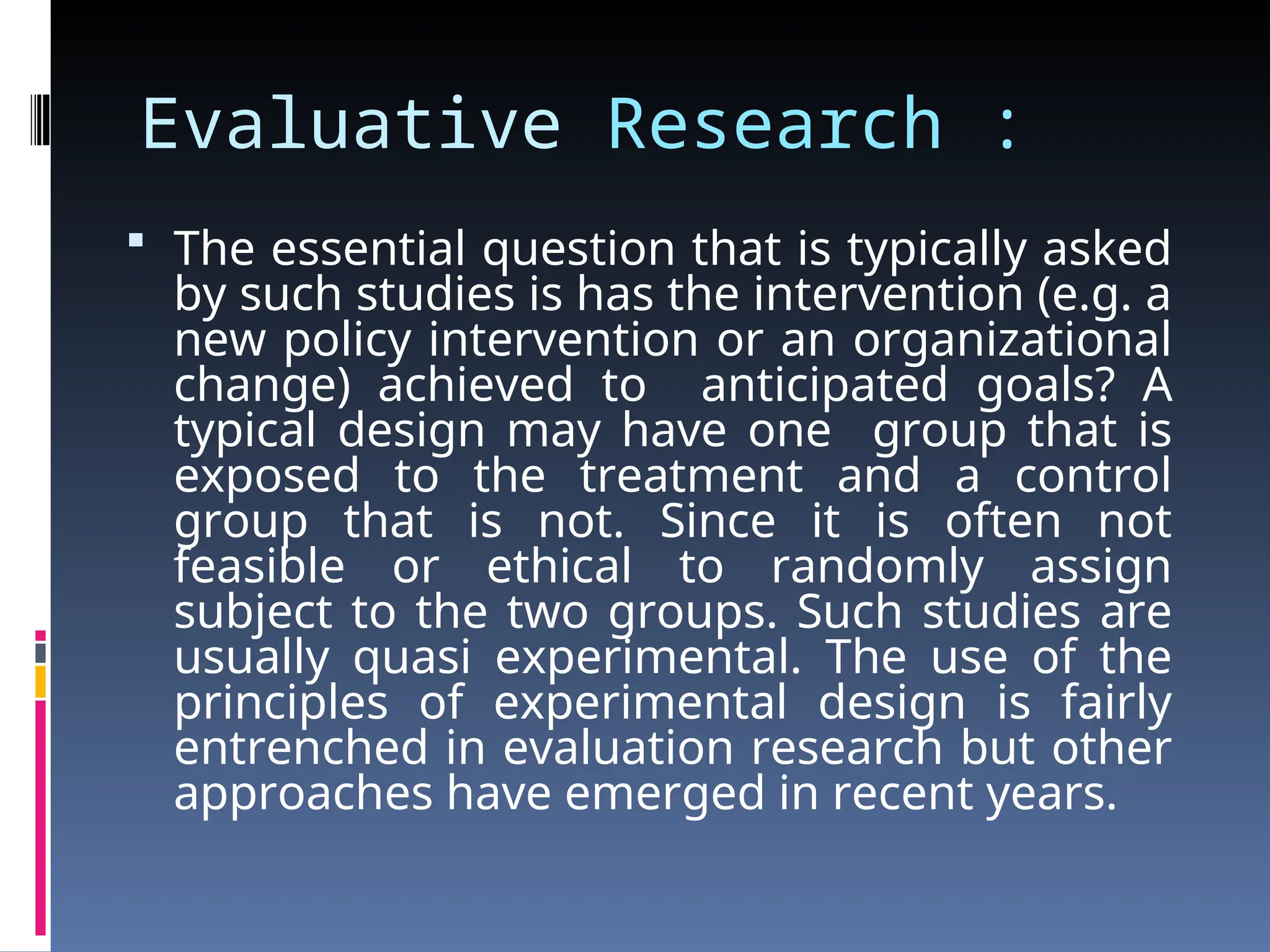 Evaluative Research :
 The essential question that is typically asked
by such studies is has the intervention (e.g. a
new policy intervention or an organizational
change) achieved to anticipated goals? A
typical design may have one group that is
exposed to the treatment and a control
group that is not. Since it is often not
feasible or ethical to randomly assign
subject to the two groups. Such studies are
usually quasi experimental. The use of the
principles of experimental design is fairly
entrenched in evaluation research but other
approaches have emerged in recent years.
 