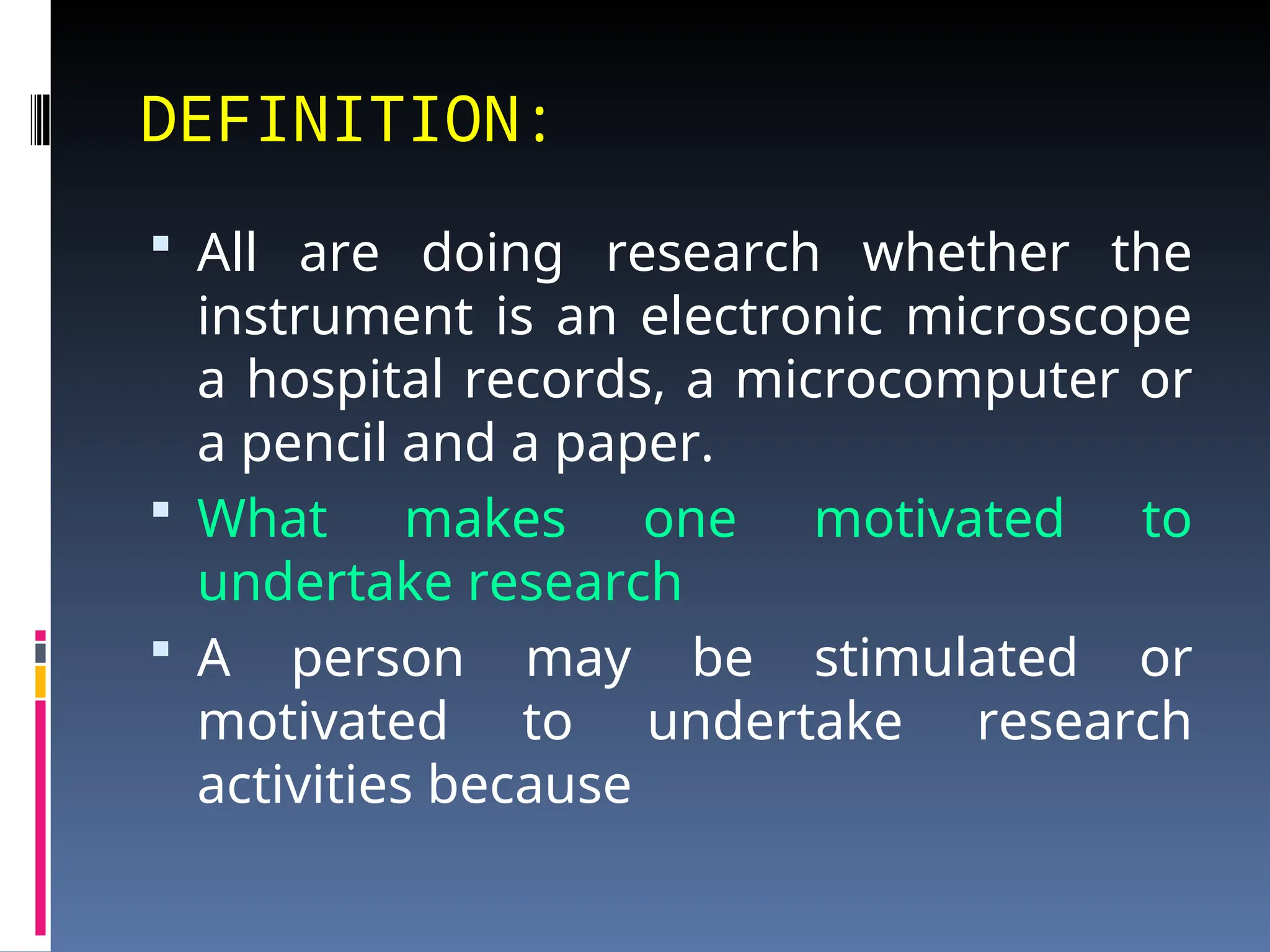 DEFINITION:
 All are doing research whether the
instrument is an electronic microscope
a hospital records, a microcomputer or
a pencil and a paper.
 What makes one motivated to
undertake research
 A person may be stimulated or
motivated to undertake research
activities because
 