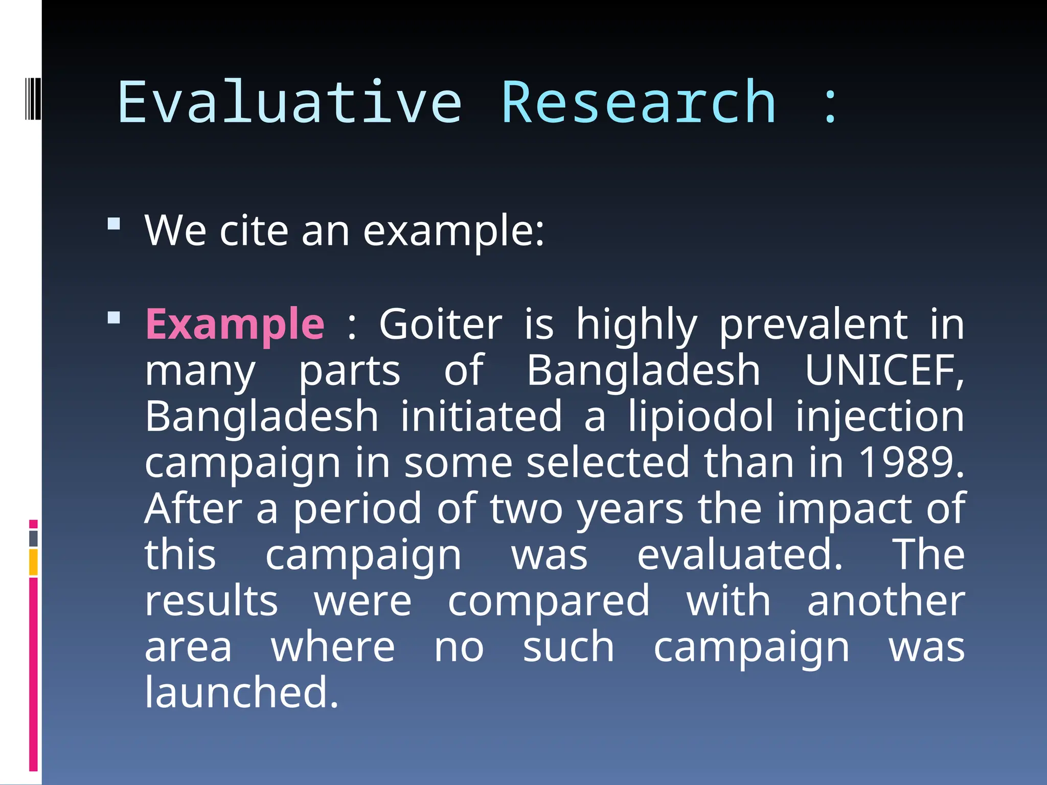 Evaluative Research :
 We cite an example:
 Example : Goiter is highly prevalent in
many parts of Bangladesh UNICEF,
Bangladesh initiated a lipiodol injection
campaign in some selected than in 1989.
After a period of two years the impact of
this campaign was evaluated. The
results were compared with another
area where no such campaign was
launched.
 