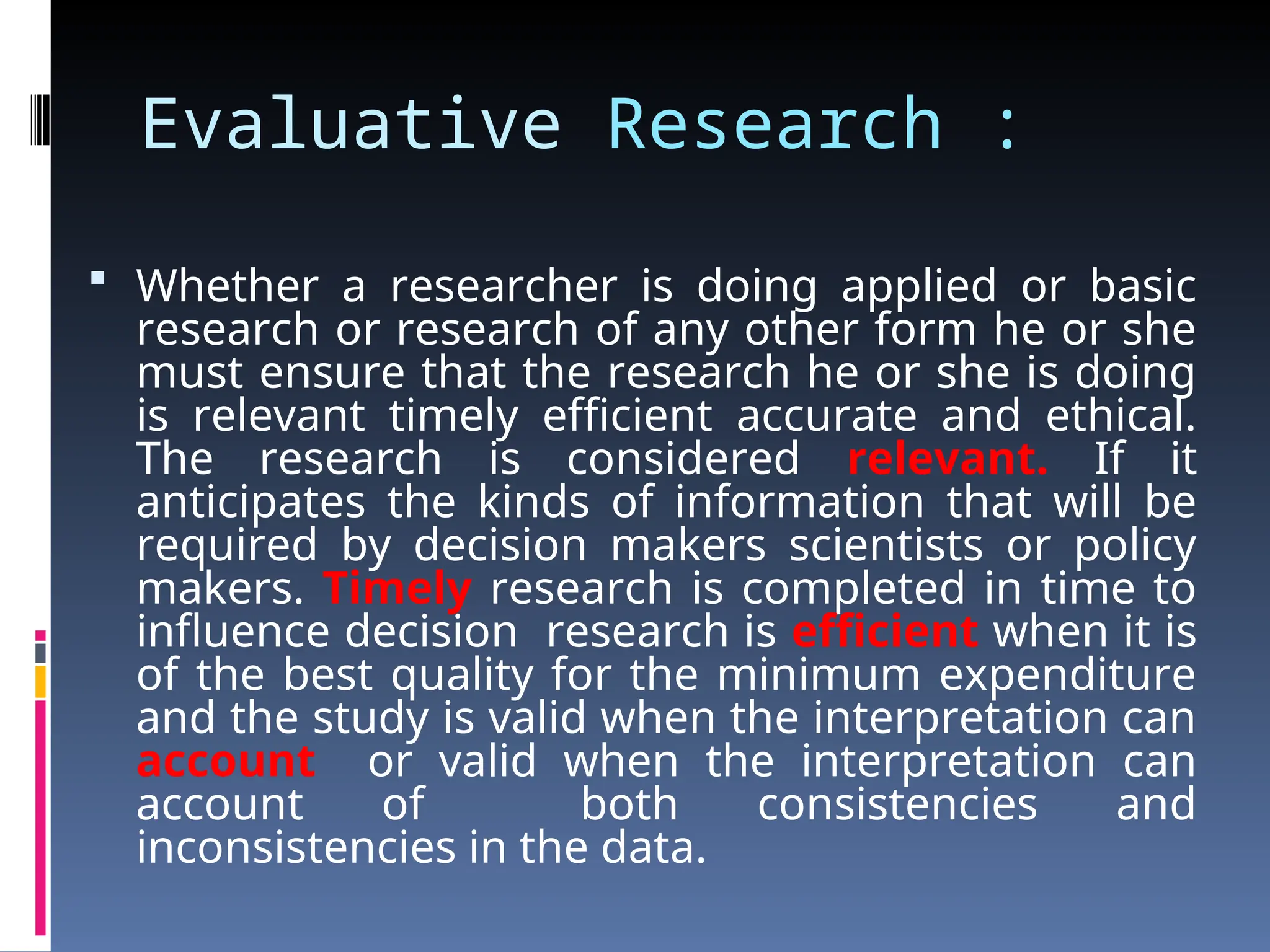 Evaluative Research :
 Whether a researcher is doing applied or basic
research or research of any other form he or she
must ensure that the research he or she is doing
is relevant timely efficient accurate and ethical.
The research is considered relevant. If it
anticipates the kinds of information that will be
required by decision makers scientists or policy
makers. Timely research is completed in time to
influence decision research is efficient when it is
of the best quality for the minimum expenditure
and the study is valid when the interpretation can
account or valid when the interpretation can
account of both consistencies and
inconsistencies in the data.
 