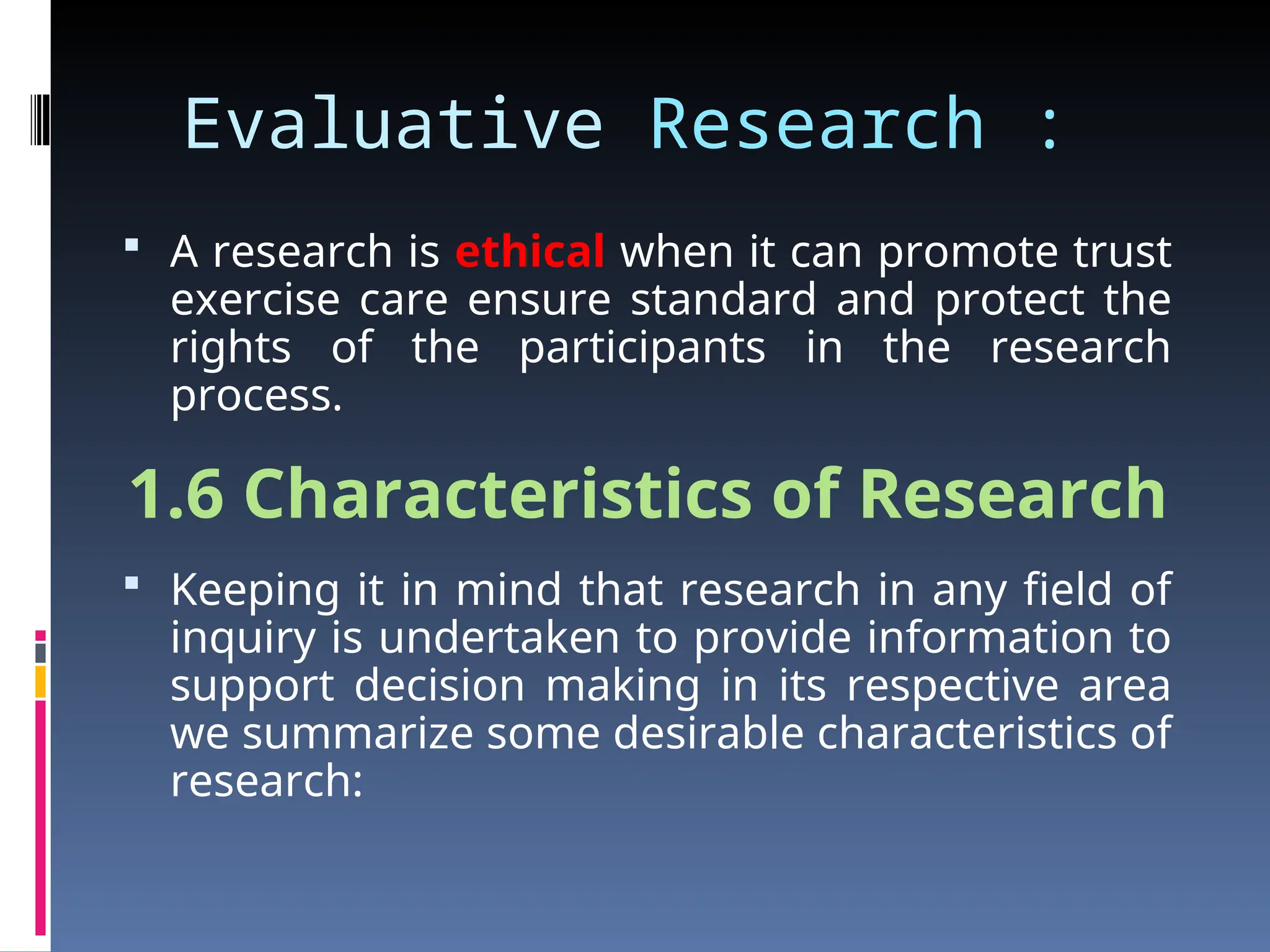 Evaluative Research :
 A research is ethical when it can promote trust
exercise care ensure standard and protect the
rights of the participants in the research
process.
1.6 Characteristics of Research
 Keeping it in mind that research in any field of
inquiry is undertaken to provide information to
support decision making in its respective area
we summarize some desirable characteristics of
research:
 