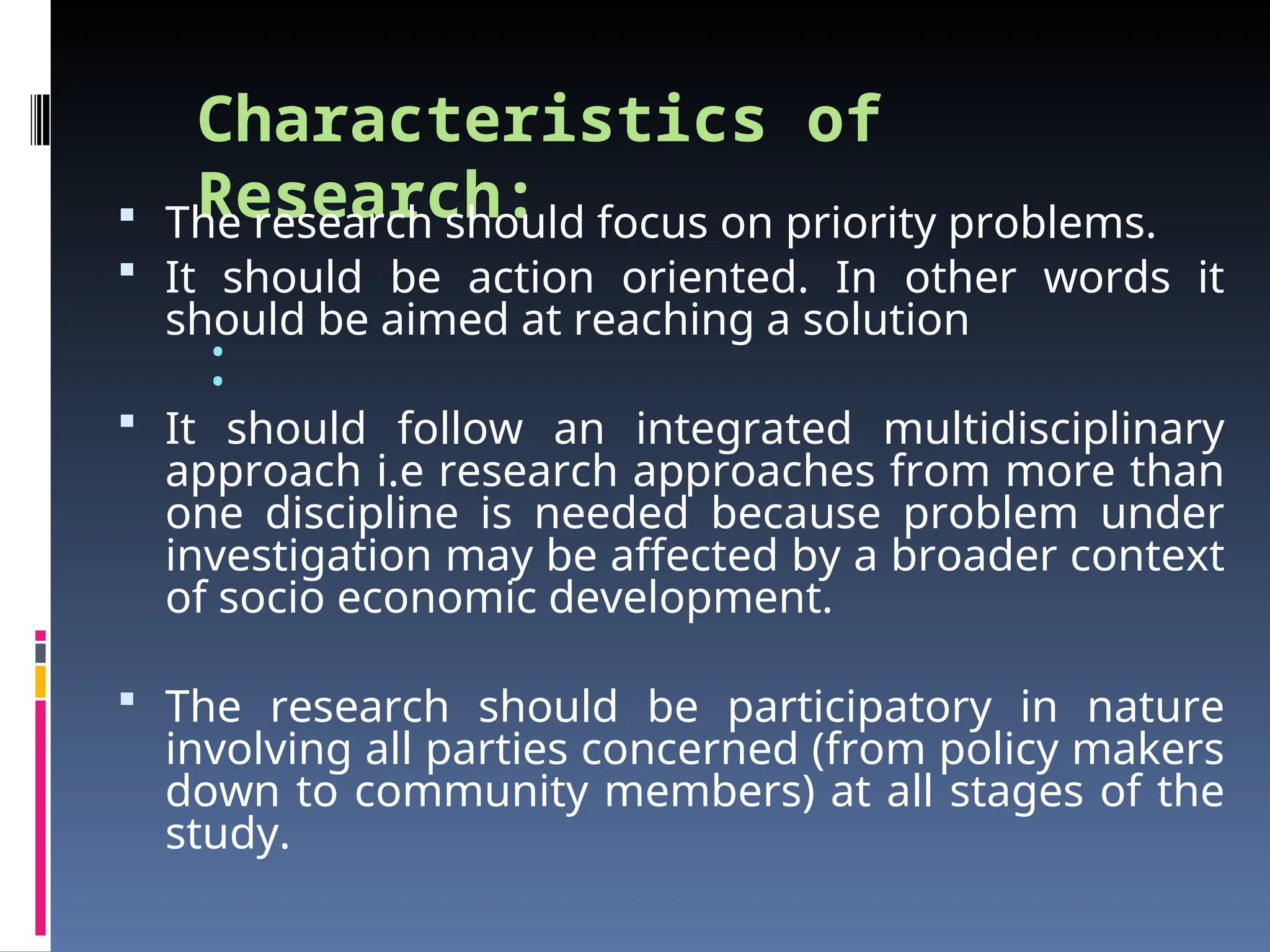 Characteristics of
Research:
:
 The research should focus on priority problems.
 It should be action oriented. In other words it
should be aimed at reaching a solution
 It should follow an integrated multidisciplinary
approach i.e research approaches from more than
one discipline is needed because problem under
investigation may be affected by a broader context
of socio economic development.
 The research should be participatory in nature
involving all parties concerned (from policy makers
down to community members) at all stages of the
study.
 