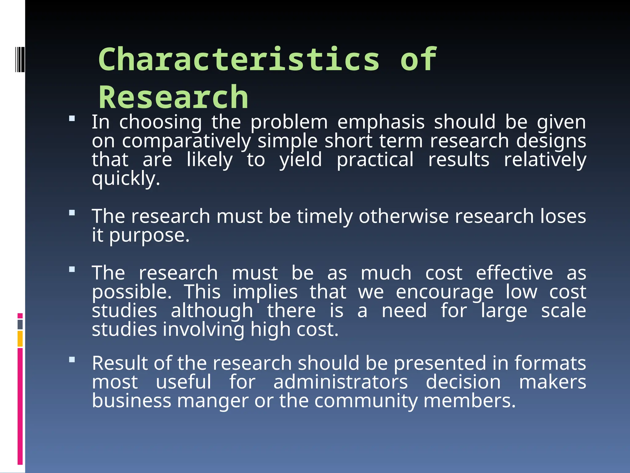 Characteristics of
Research
 In choosing the problem emphasis should be given
on comparatively simple short term research designs
that are likely to yield practical results relatively
quickly.
 The research must be timely otherwise research loses
it purpose.
 The research must be as much cost effective as
possible. This implies that we encourage low cost
studies although there is a need for large scale
studies involving high cost.
 Result of the research should be presented in formats
most useful for administrators decision makers
business manger or the community members.
 
