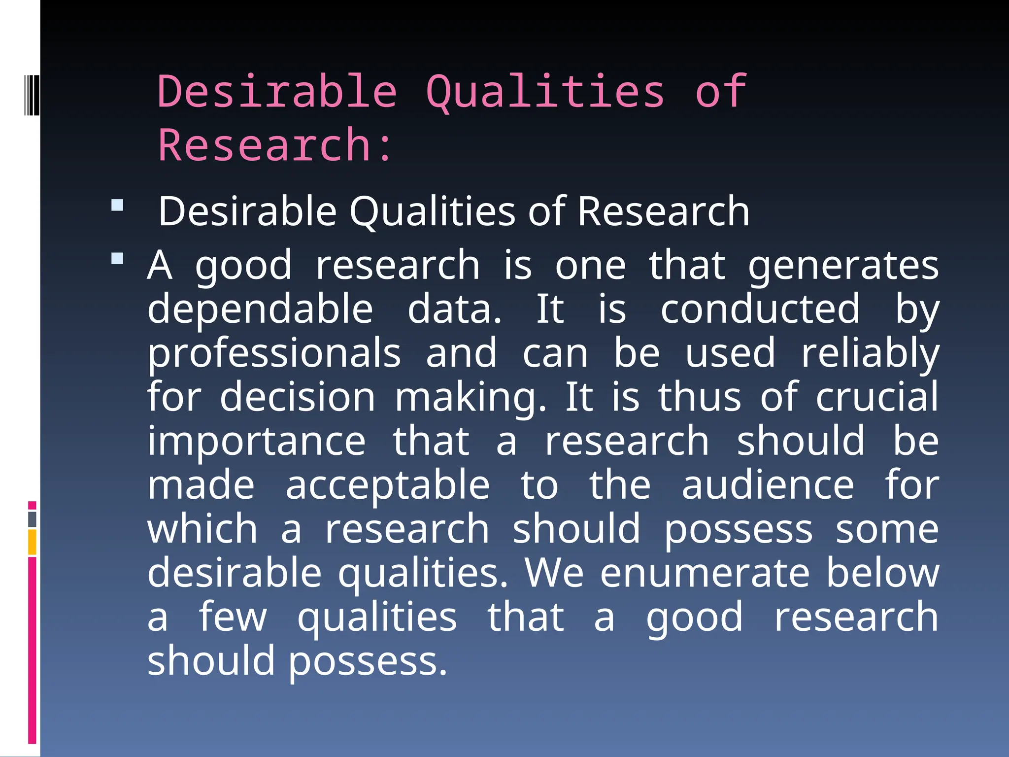 Desirable Qualities of
Research:
 Desirable Qualities of Research
 A good research is one that generates
dependable data. It is conducted by
professionals and can be used reliably
for decision making. It is thus of crucial
importance that a research should be
made acceptable to the audience for
which a research should possess some
desirable qualities. We enumerate below
a few qualities that a good research
should possess.
 