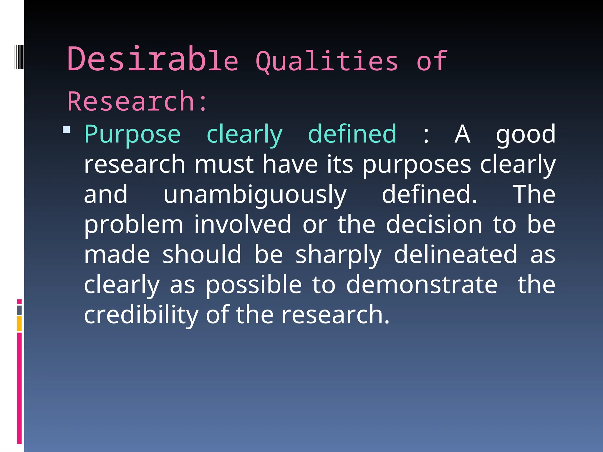 Desirable Qualities of
Research:
 Purpose clearly defined : A good
research must have its purposes clearly
and unambiguously defined. The
problem involved or the decision to be
made should be sharply delineated as
clearly as possible to demonstrate the
credibility of the research.
 