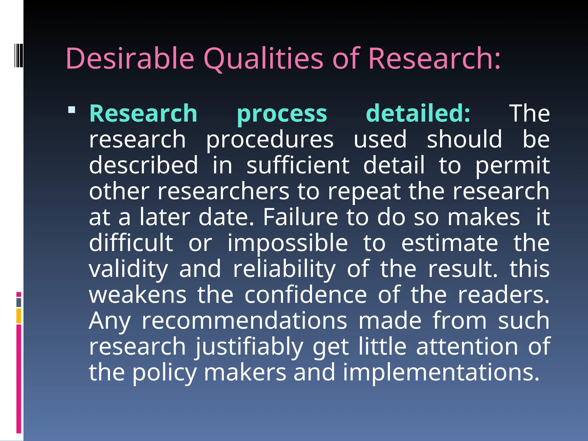 Desirable Qualities of Research:
 Research process detailed: The
research procedures used should be
described in sufficient detail to permit
other researchers to repeat the research
at a later date. Failure to do so makes it
difficult or impossible to estimate the
validity and reliability of the result. this
weakens the confidence of the readers.
Any recommendations made from such
research justifiably get little attention of
the policy makers and implementations.
 