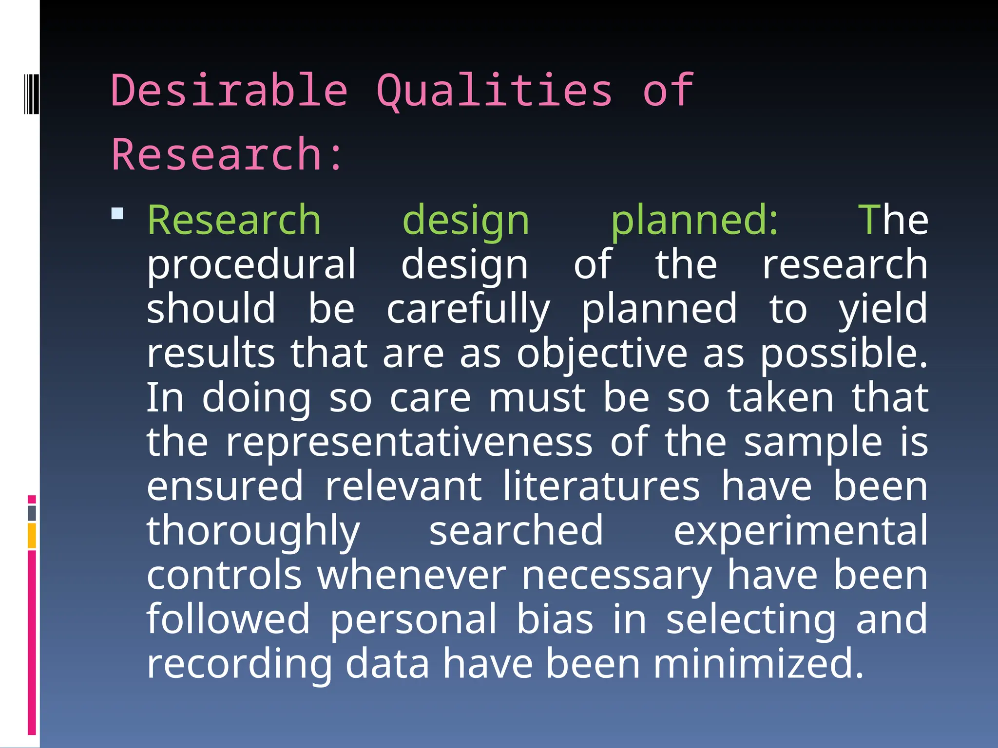 Desirable Qualities of
Research:
 Research design planned: The
procedural design of the research
should be carefully planned to yield
results that are as objective as possible.
In doing so care must be so taken that
the representativeness of the sample is
ensured relevant literatures have been
thoroughly searched experimental
controls whenever necessary have been
followed personal bias in selecting and
recording data have been minimized.
 