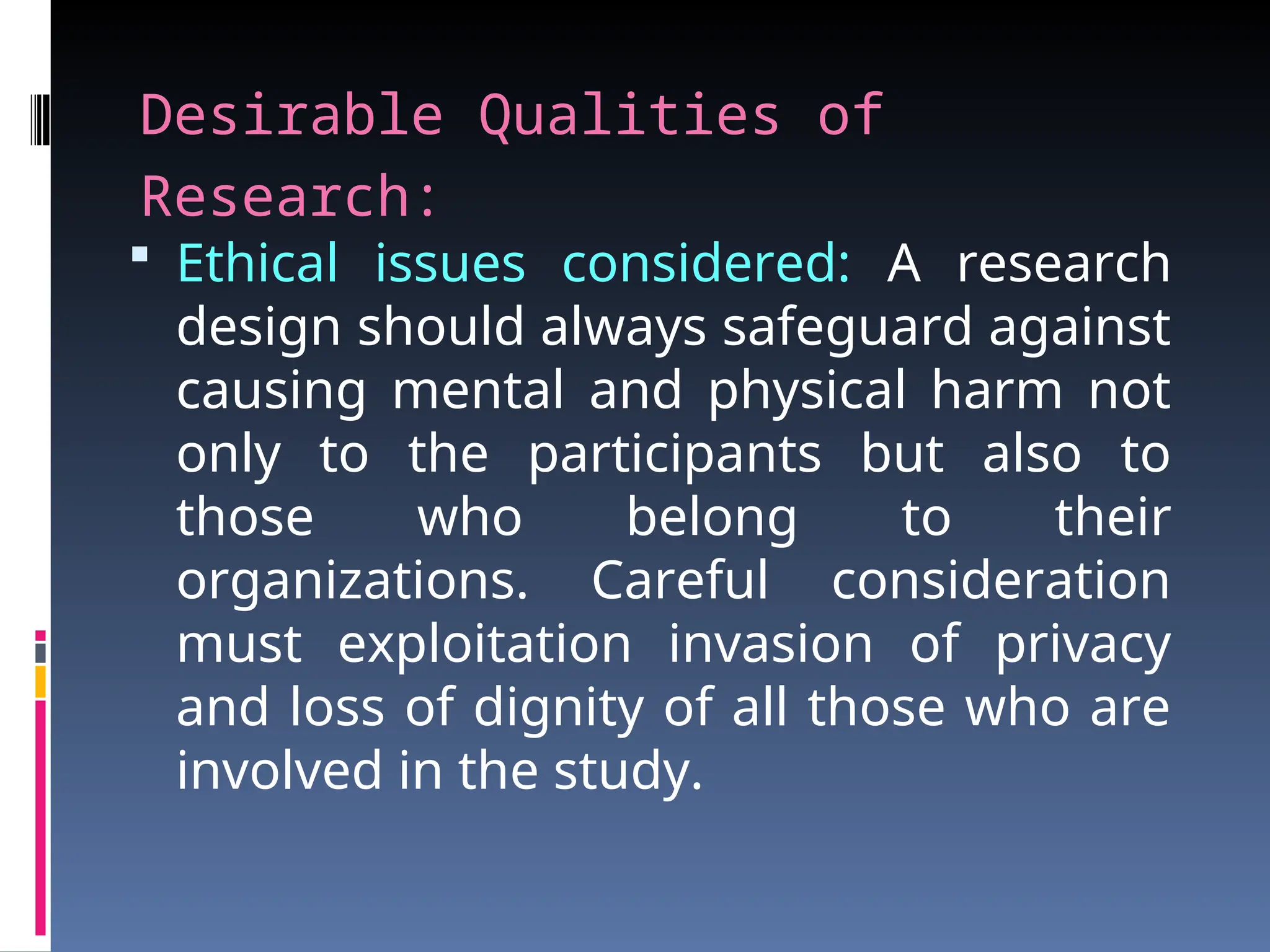 Desirable Qualities of
Research:
 Ethical issues considered: A research
design should always safeguard against
causing mental and physical harm not
only to the participants but also to
those who belong to their
organizations. Careful consideration
must exploitation invasion of privacy
and loss of dignity of all those who are
involved in the study.
 