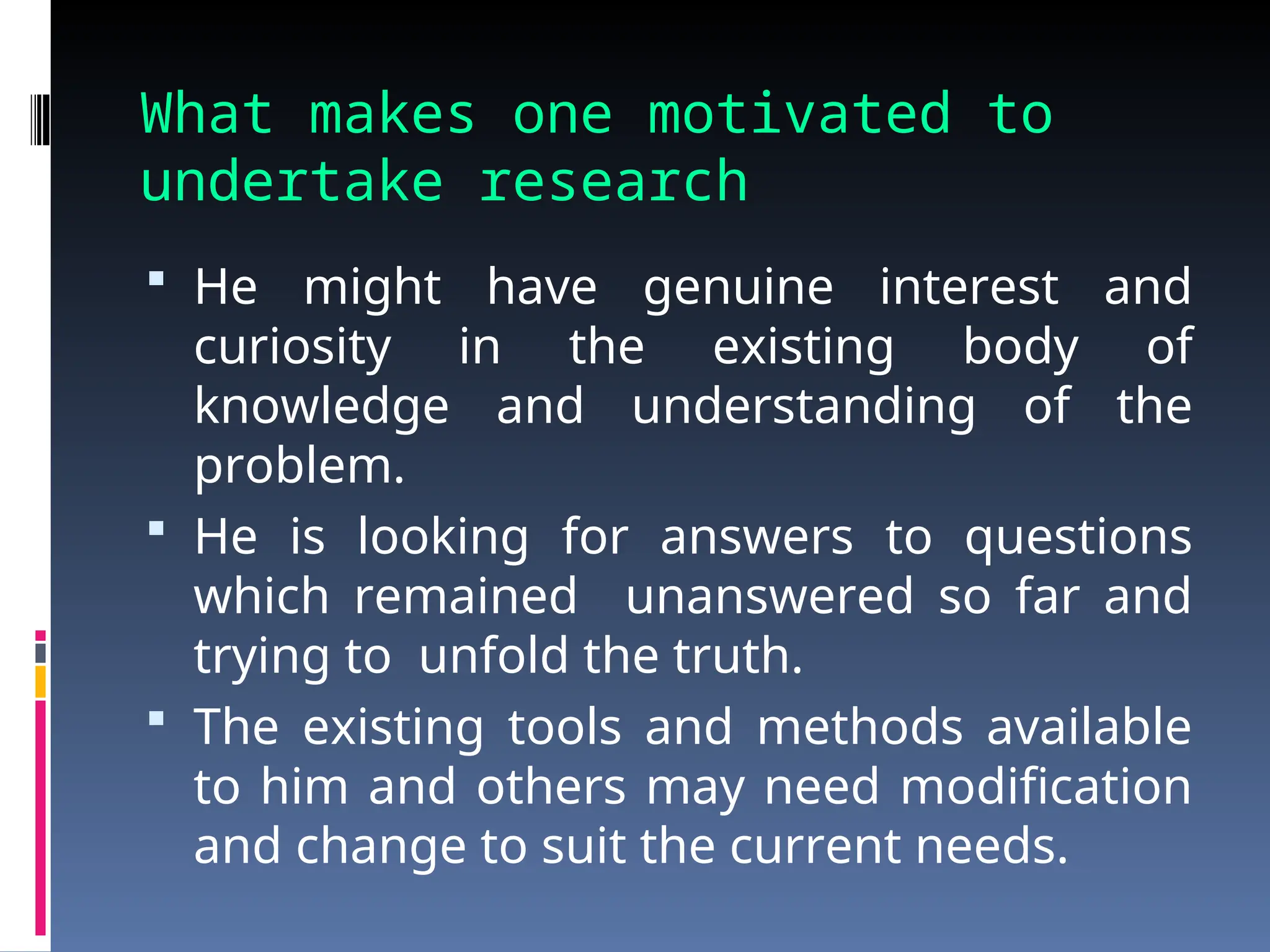 What makes one motivated to
undertake research
 He might have genuine interest and
curiosity in the existing body of
knowledge and understanding of the
problem.
 He is looking for answers to questions
which remained unanswered so far and
trying to unfold the truth.
 The existing tools and methods available
to him and others may need modification
and change to suit the current needs.
 