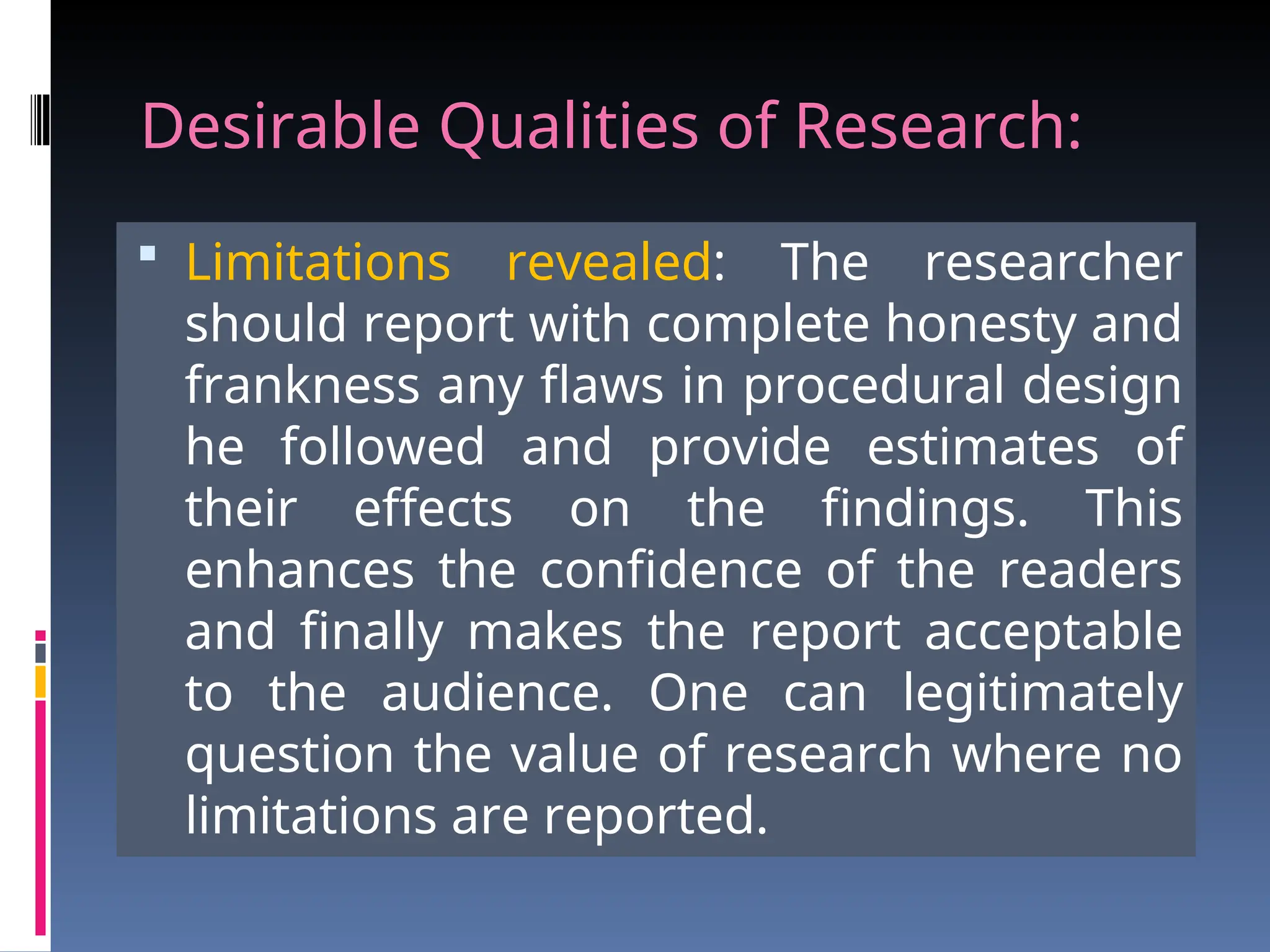 Desirable Qualities of Research:
 Limitations revealed: The researcher
should report with complete honesty and
frankness any flaws in procedural design
he followed and provide estimates of
their effects on the findings. This
enhances the confidence of the readers
and finally makes the report acceptable
to the audience. One can legitimately
question the value of research where no
limitations are reported.
 