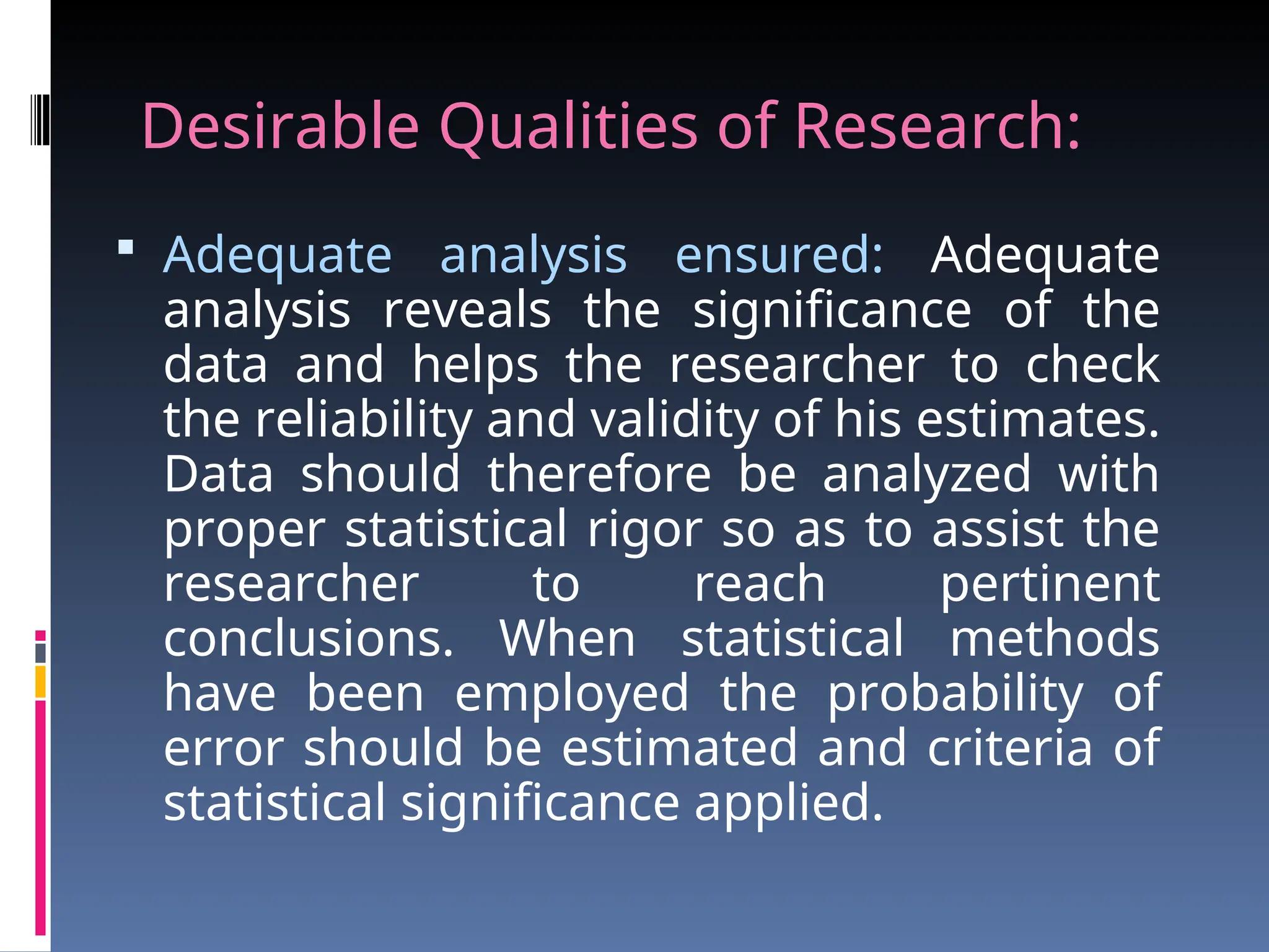 Desirable Qualities of Research:
 Adequate analysis ensured: Adequate
analysis reveals the significance of the
data and helps the researcher to check
the reliability and validity of his estimates.
Data should therefore be analyzed with
proper statistical rigor so as to assist the
researcher to reach pertinent
conclusions. When statistical methods
have been employed the probability of
error should be estimated and criteria of
statistical significance applied.
 