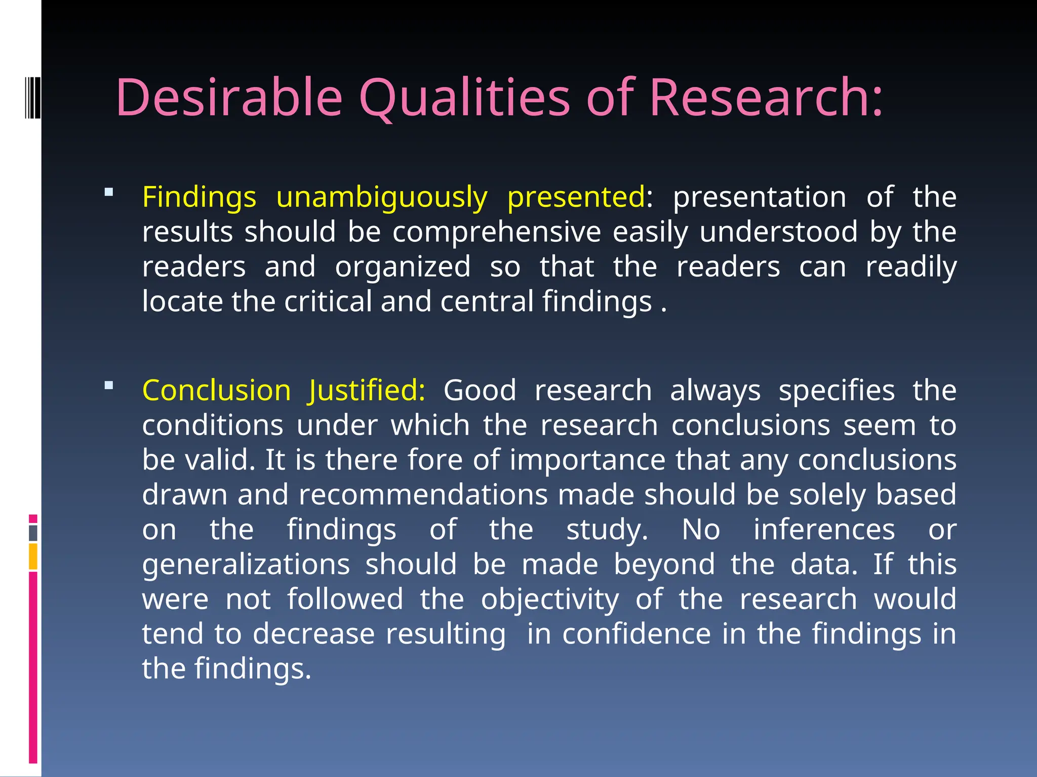 Desirable Qualities of Research:
 Findings unambiguously presented: presentation of the
results should be comprehensive easily understood by the
readers and organized so that the readers can readily
locate the critical and central findings .
 Conclusion Justified: Good research always specifies the
conditions under which the research conclusions seem to
be valid. It is there fore of importance that any conclusions
drawn and recommendations made should be solely based
on the findings of the study. No inferences or
generalizations should be made beyond the data. If this
were not followed the objectivity of the research would
tend to decrease resulting in confidence in the findings in
the findings.
 