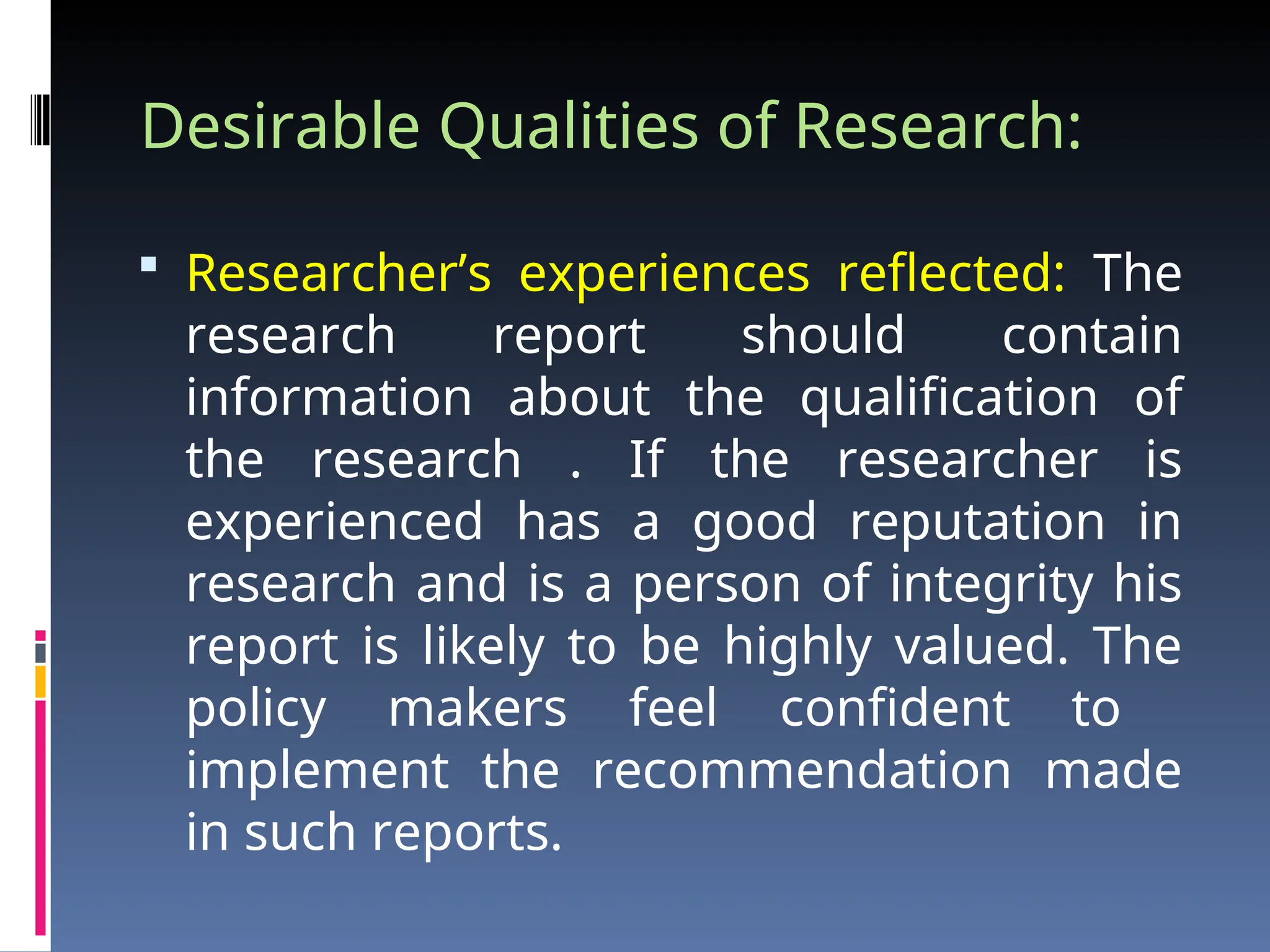 Desirable Qualities of Research:
 Researcher’s experiences reflected: The
research report should contain
information about the qualification of
the research . If the researcher is
experienced has a good reputation in
research and is a person of integrity his
report is likely to be highly valued. The
policy makers feel confident to
implement the recommendation made
in such reports.
 