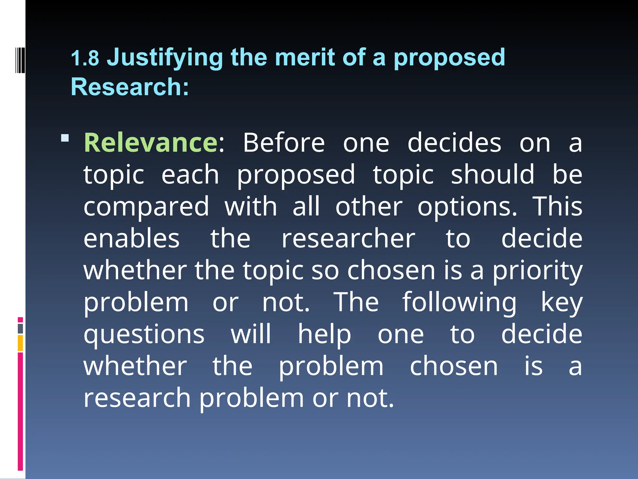 1.8 Justifying the merit of a proposed
Research:
 Relevance: Before one decides on a
topic each proposed topic should be
compared with all other options. This
enables the researcher to decide
whether the topic so chosen is a priority
problem or not. The following key
questions will help one to decide
whether the problem chosen is a
research problem or not.
 