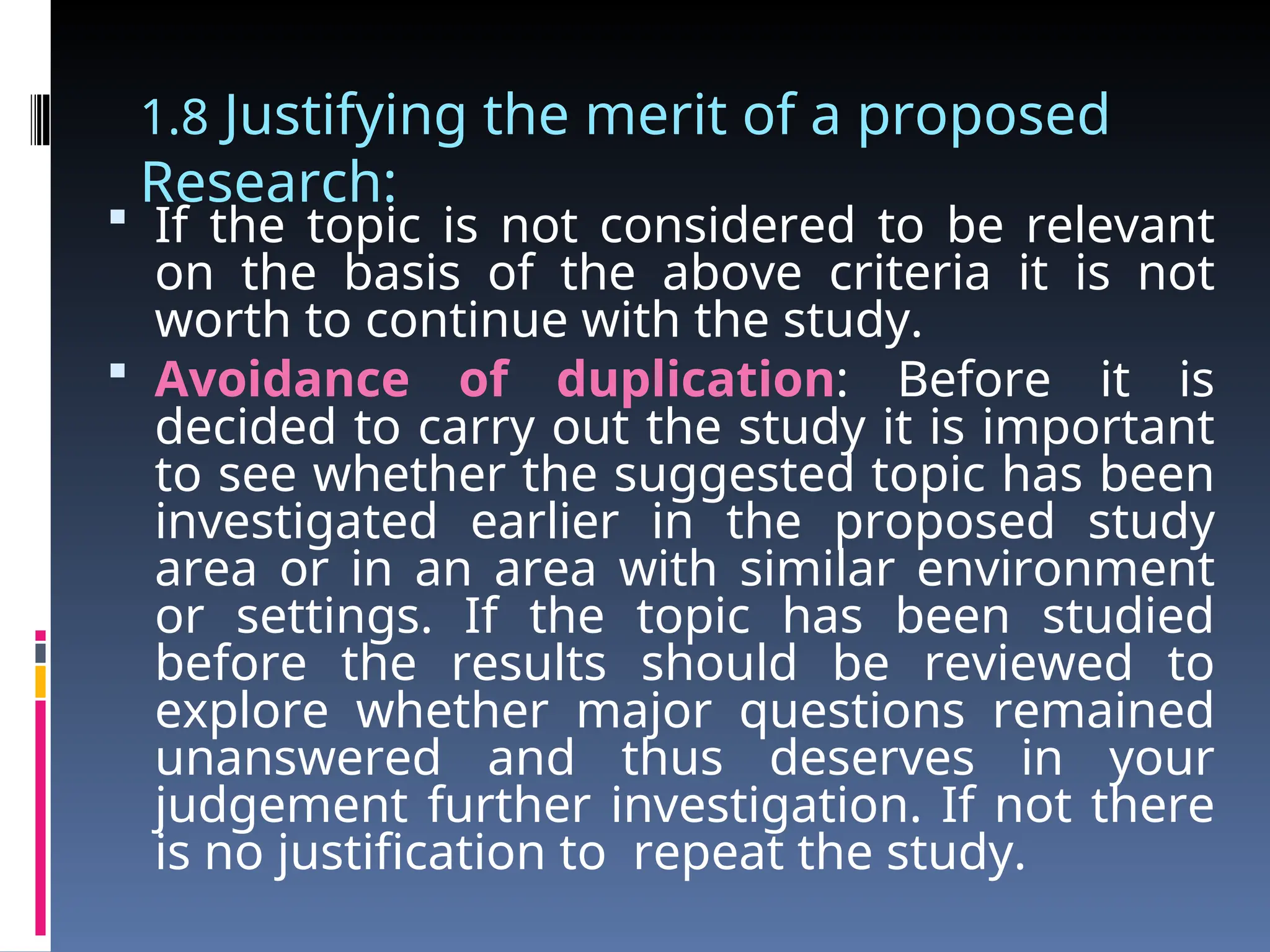 1.8 Justifying the merit of a proposed
Research:
 If the topic is not considered to be relevant
on the basis of the above criteria it is not
worth to continue with the study.
 Avoidance of duplication: Before it is
decided to carry out the study it is important
to see whether the suggested topic has been
investigated earlier in the proposed study
area or in an area with similar environment
or settings. If the topic has been studied
before the results should be reviewed to
explore whether major questions remained
unanswered and thus deserves in your
judgement further investigation. If not there
is no justification to repeat the study.
 