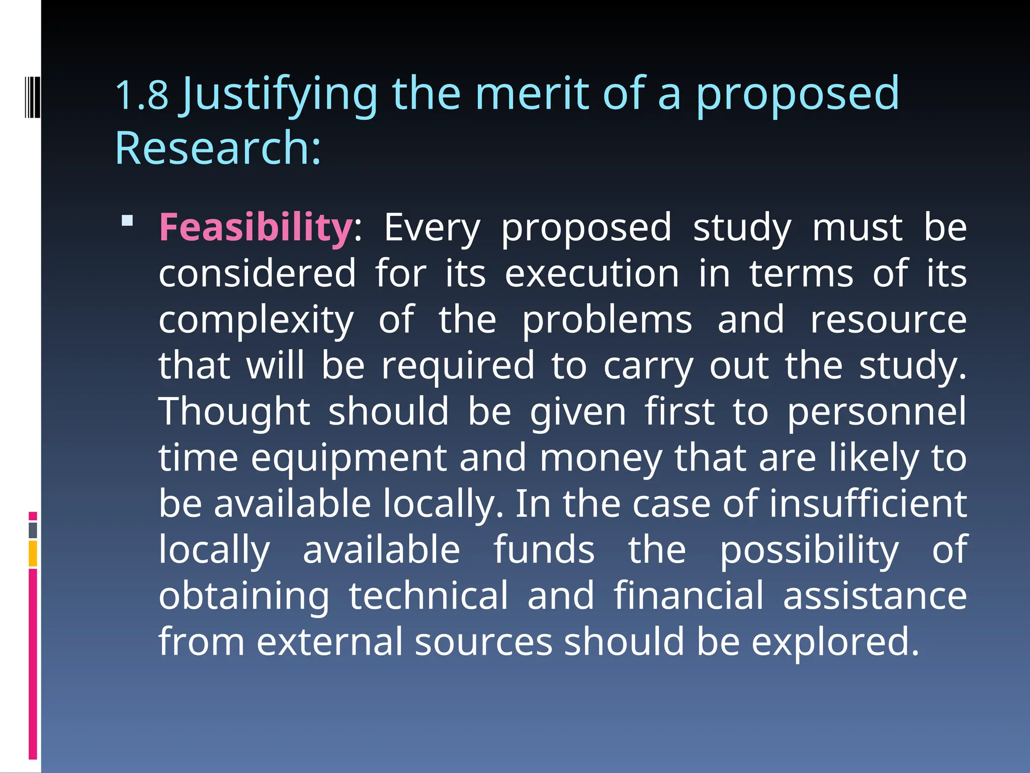 1.8 Justifying the merit of a proposed
Research:
 Feasibility: Every proposed study must be
considered for its execution in terms of its
complexity of the problems and resource
that will be required to carry out the study.
Thought should be given first to personnel
time equipment and money that are likely to
be available locally. In the case of insufficient
locally available funds the possibility of
obtaining technical and financial assistance
from external sources should be explored.
 