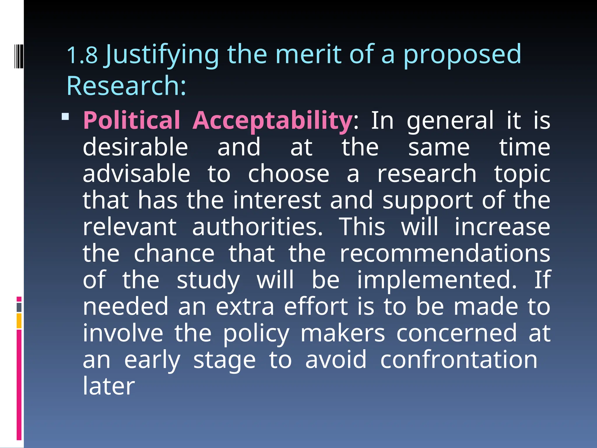 1.8 Justifying the merit of a proposed
Research:
 Political Acceptability: In general it is
desirable and at the same time
advisable to choose a research topic
that has the interest and support of the
relevant authorities. This will increase
the chance that the recommendations
of the study will be implemented. If
needed an extra effort is to be made to
involve the policy makers concerned at
an early stage to avoid confrontation
later
 