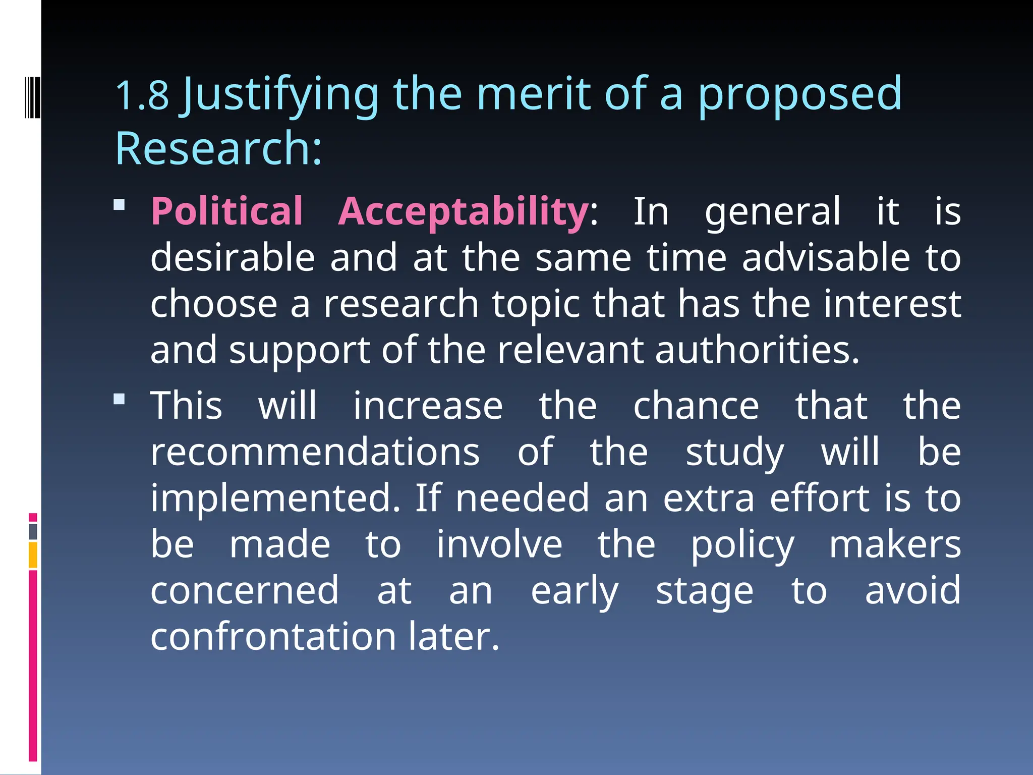 1.8 Justifying the merit of a proposed
Research:
 Political Acceptability: In general it is
desirable and at the same time advisable to
choose a research topic that has the interest
and support of the relevant authorities.
 This will increase the chance that the
recommendations of the study will be
implemented. If needed an extra effort is to
be made to involve the policy makers
concerned at an early stage to avoid
confrontation later.
 