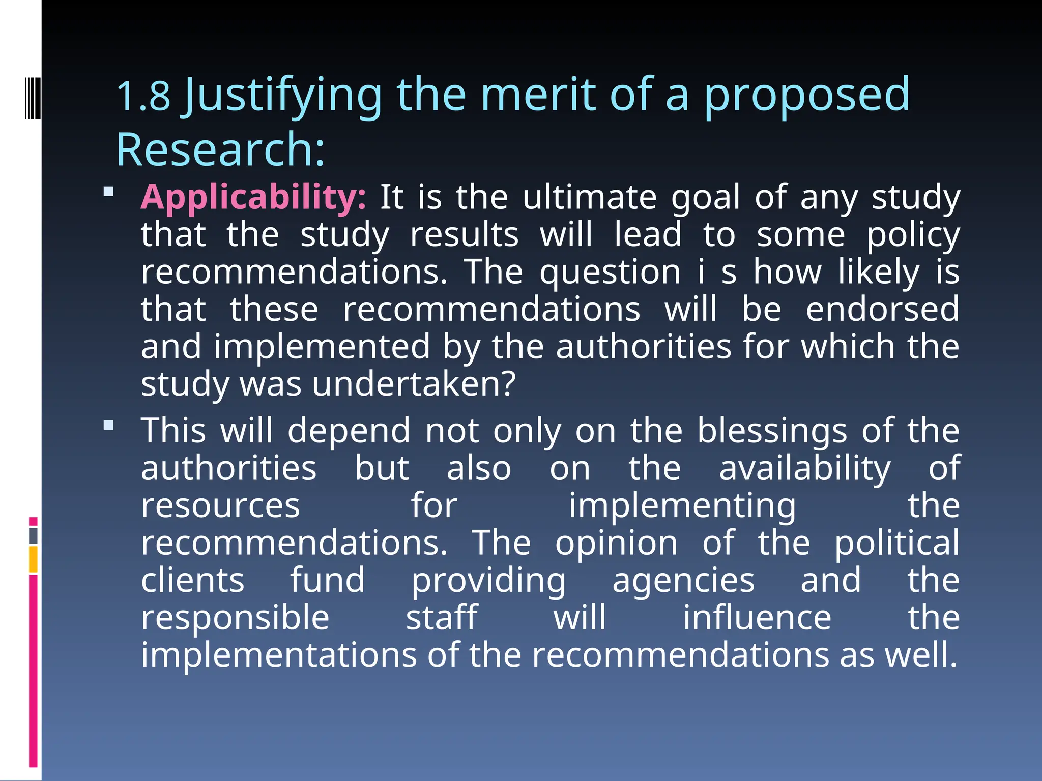 1.8 Justifying the merit of a proposed
Research:
 Applicability: It is the ultimate goal of any study
that the study results will lead to some policy
recommendations. The question i s how likely is
that these recommendations will be endorsed
and implemented by the authorities for which the
study was undertaken?
 This will depend not only on the blessings of the
authorities but also on the availability of
resources for implementing the
recommendations. The opinion of the political
clients fund providing agencies and the
responsible staff will influence the
implementations of the recommendations as well.
 