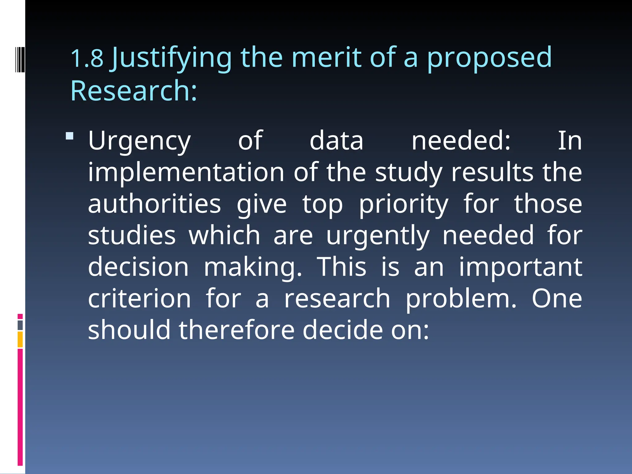 1.8 Justifying the merit of a proposed
Research:
 Urgency of data needed: In
implementation of the study results the
authorities give top priority for those
studies which are urgently needed for
decision making. This is an important
criterion for a research problem. One
should therefore decide on:
 