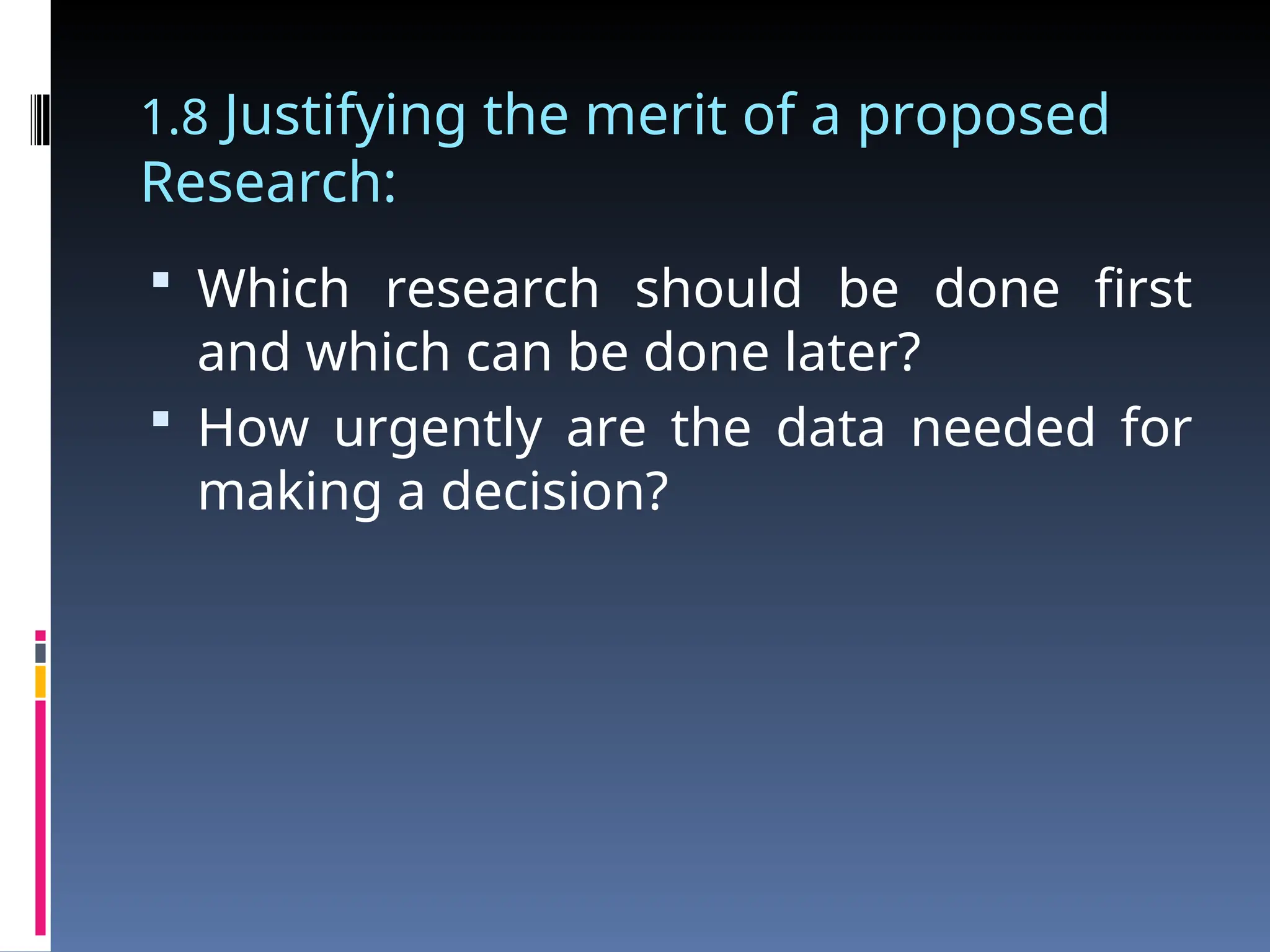1.8 Justifying the merit of a proposed
Research:
 Which research should be done first
and which can be done later?
 How urgently are the data needed for
making a decision?
 