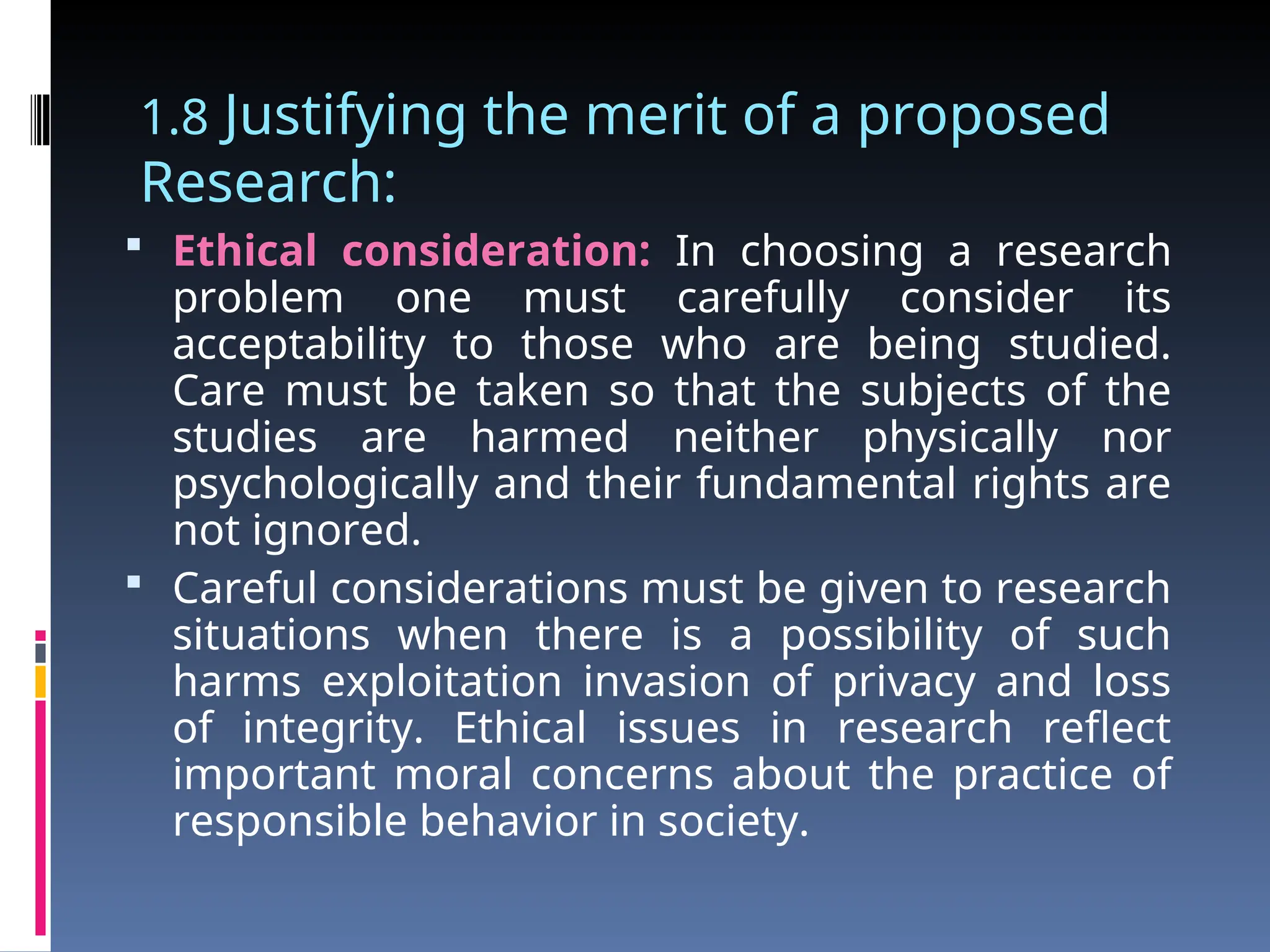 1.8 Justifying the merit of a proposed
Research:
 Ethical consideration: In choosing a research
problem one must carefully consider its
acceptability to those who are being studied.
Care must be taken so that the subjects of the
studies are harmed neither physically nor
psychologically and their fundamental rights are
not ignored.
 Careful considerations must be given to research
situations when there is a possibility of such
harms exploitation invasion of privacy and loss
of integrity. Ethical issues in research reflect
important moral concerns about the practice of
responsible behavior in society.
 