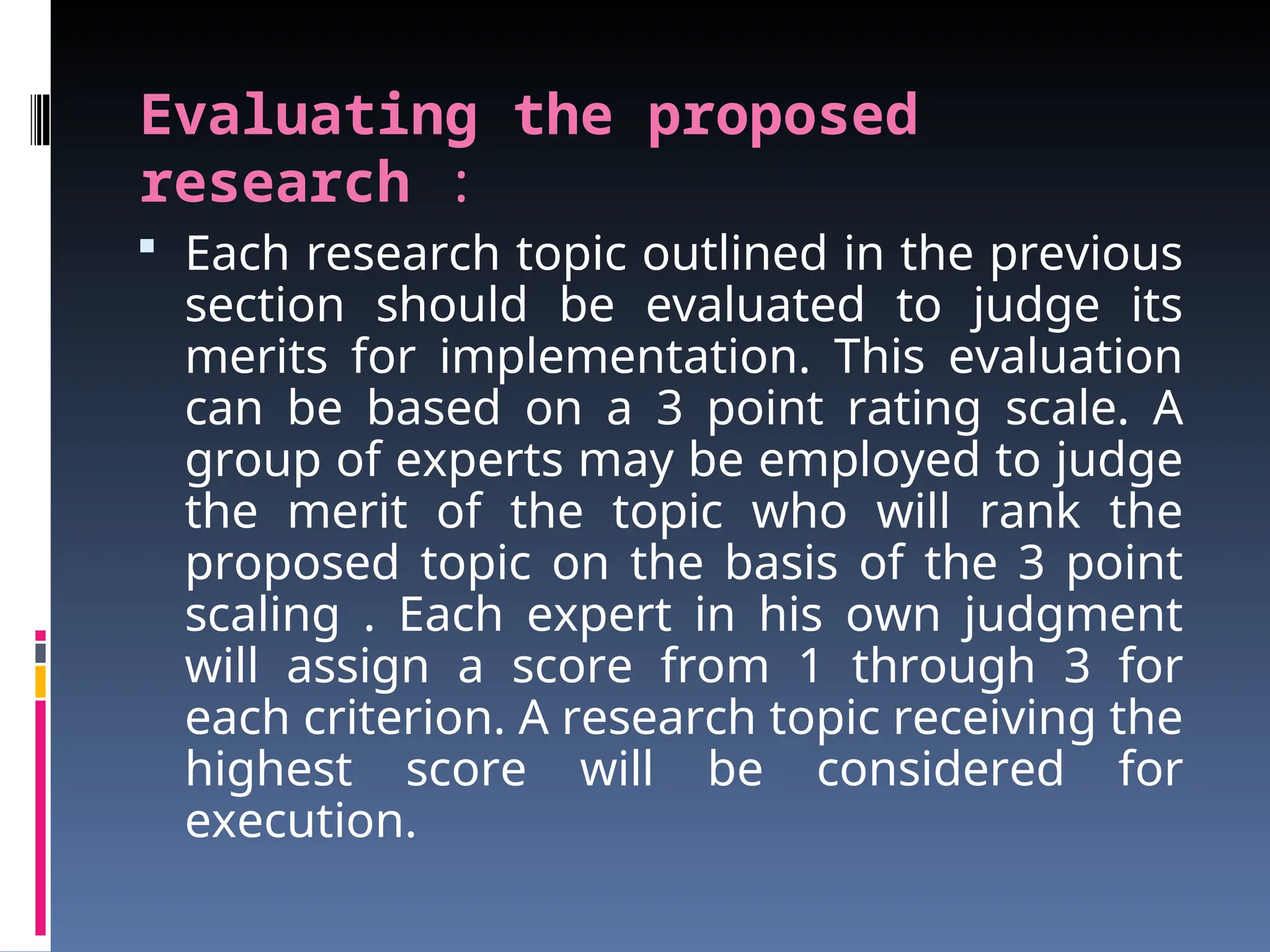 Evaluating the proposed
research :
 Each research topic outlined in the previous
section should be evaluated to judge its
merits for implementation. This evaluation
can be based on a 3 point rating scale. A
group of experts may be employed to judge
the merit of the topic who will rank the
proposed topic on the basis of the 3 point
scaling . Each expert in his own judgment
will assign a score from 1 through 3 for
each criterion. A research topic receiving the
highest score will be considered for
execution.
 