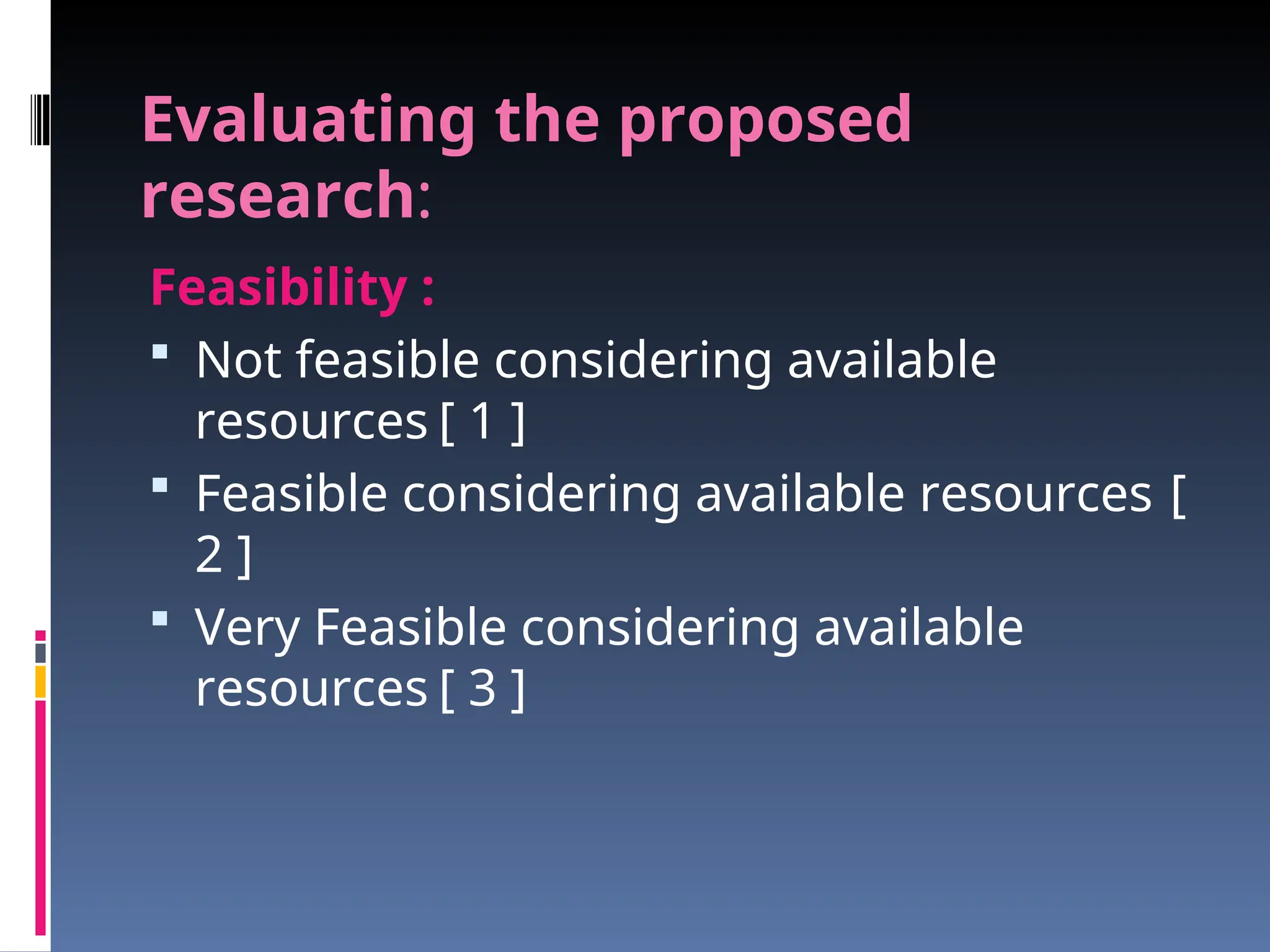 Evaluating the proposed
research:
Feasibility :
 Not feasible considering available
resources [ 1 ]
 Feasible considering available resources [
2 ]
 Very Feasible considering available
resources [ 3 ]
 