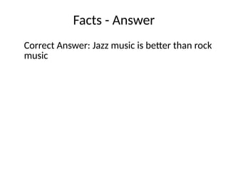 Facts - Answer
Correct Answer: Jazz music is better than rock
music
 
