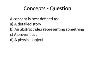 Concepts - Question
A concept is best defined as:
a) A detailed story
b) An abstract idea representing something
c) A proven fact
d) A physical object
 