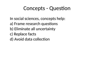 Concepts - Question
In social sciences, concepts help:
a) Frame research questions
b) Eliminate all uncertainty
c) Replace facts
d) Avoid data collection
 