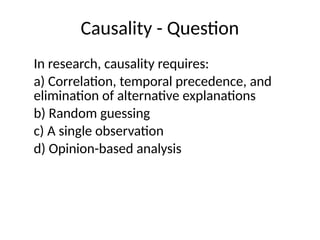 Causality - Question
In research, causality requires:
a) Correlation, temporal precedence, and
elimination of alternative explanations
b) Random guessing
c) A single observation
d) Opinion-based analysis
 