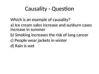 Causality - Question
Which is an example of causality?
a) Ice cream sales increase and sunburn cases
increase in summer
b) Smoking increases the risk of lung cancer
c) People wear jackets in winter
d) Rain is wet
 