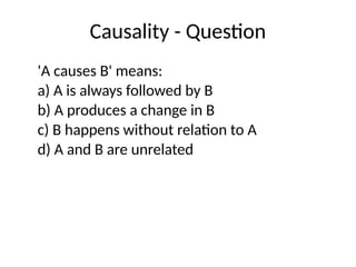 Causality - Question
'A causes B' means:
a) A is always followed by B
b) A produces a change in B
c) B happens without relation to A
d) A and B are unrelated
 