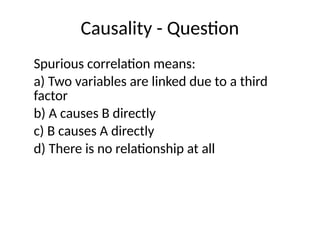 Causality - Question
Spurious correlation means:
a) Two variables are linked due to a third
factor
b) A causes B directly
c) B causes A directly
d) There is no relationship at all
 