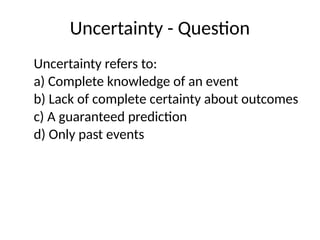 Uncertainty - Question
Uncertainty refers to:
a) Complete knowledge of an event
b) Lack of complete certainty about outcomes
c) A guaranteed prediction
d) Only past events
 