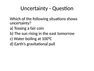 Uncertainty - Question
Which of the following situations shows
uncertainty?
a) Tossing a fair coin
b) The sun rising in the east tomorrow
c) Water boiling at 100°C
d) Earth’s gravitational pull
 
