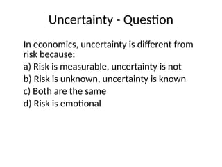 Uncertainty - Question
In economics, uncertainty is different from
risk because:
a) Risk is measurable, uncertainty is not
b) Risk is unknown, uncertainty is known
c) Both are the same
d) Risk is emotional
 